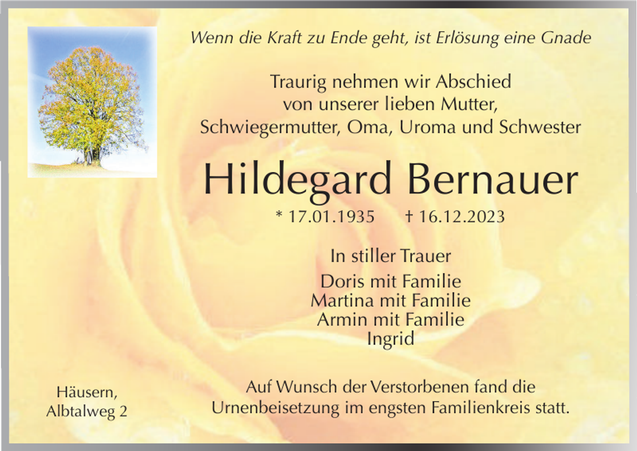 <p>Wenn die Kraft zu Ende geht, ist Erlösung eine Gnade</p><p>Traurig nehmen wir Abschied<br />von unserer lieben Mutter,<br />Schwiegermutter, Oma, Uroma und Schwester</p><p>Hildegard Bernauer<br />* 17.01.1935</p><p>† 16.12.2023</p><p>In stiller Trauer<br />Doris mit Familie<br />Martina mit Familie<br />Armin mit Familie<br />Ingrid<br />Häusern,<br />Albtalweg 2</p><p>Auf Wunsch der Verstorbenen fand die<br />Urnenbeisetzung im engsten Familienkreis statt.</p>