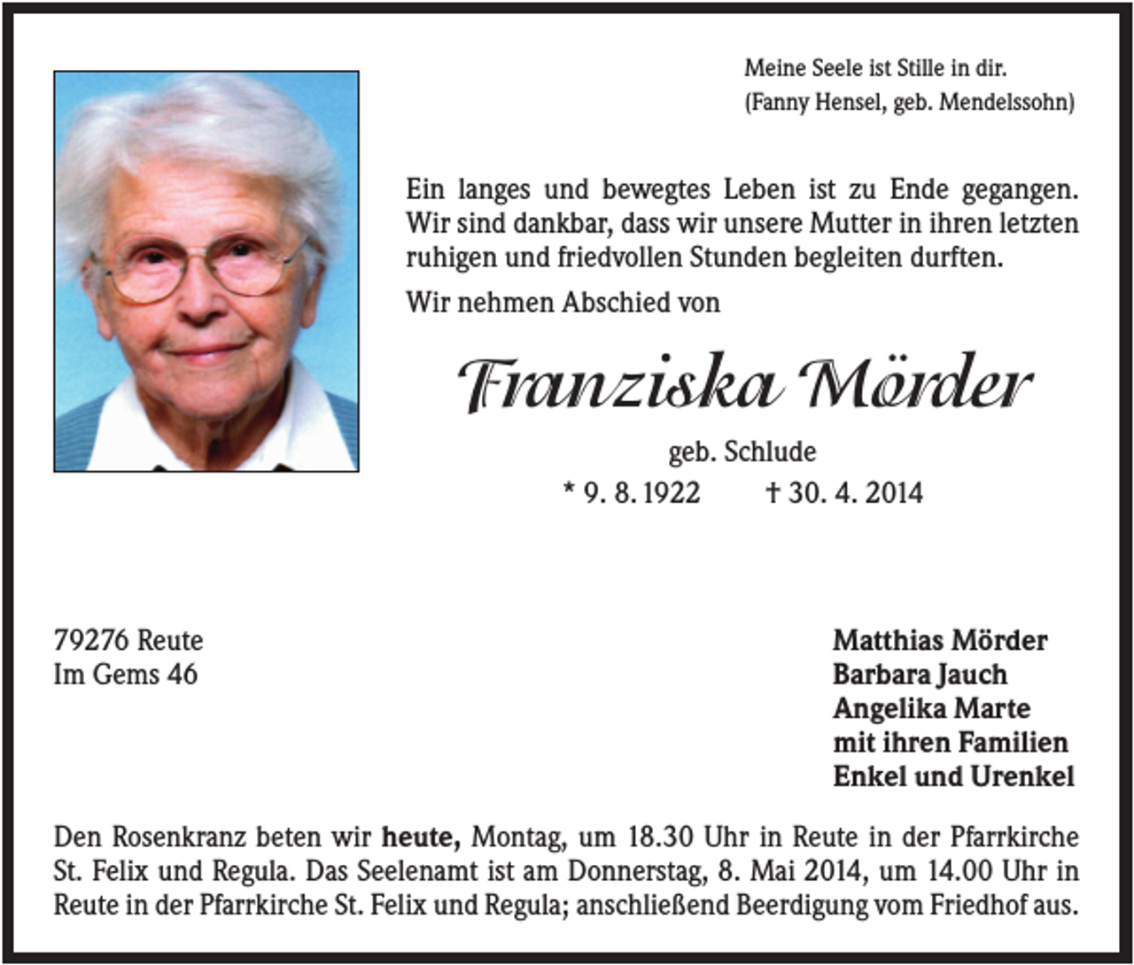 <p>Meine Seele ist Stille in dir.<br />(Fanny Hensel, geb. Mendelssohn)</p><p>Ein langes und bewegtes Leben ist zu Ende gegangen.<br />Wir sind dankbar, dass wir unsere Mutter in ihren letzten<br />ruhigen und friedvollen Stunden begleiten durften.<br />Wir nehmen Abschied von</p><p>Franziska Mörder<br />geb. Schlude<br />* 9. 8. 1922<br />† 30. 4. 2014</p><p>79276 Reute<br />Im Gems 46</p><p>Matthias Mörder<br />Barbara Jauch<br />Angelika Marte<br />mit ihren Familien<br />Enkel und Urenkel</p><p>Den Rosenkranz beten wir heute, Montag, um 18.30 Uhr in Reute in der Pfarrkirche<br />St. Felix und Regula. Das Seelenamt ist am Donnerstag, 8. Mai 2014, um 14.00 Uhr in<br />Reute in der Pfarrkirche St. Felix und Regula; anschließend Beerdigung vom Friedhof aus.</p>