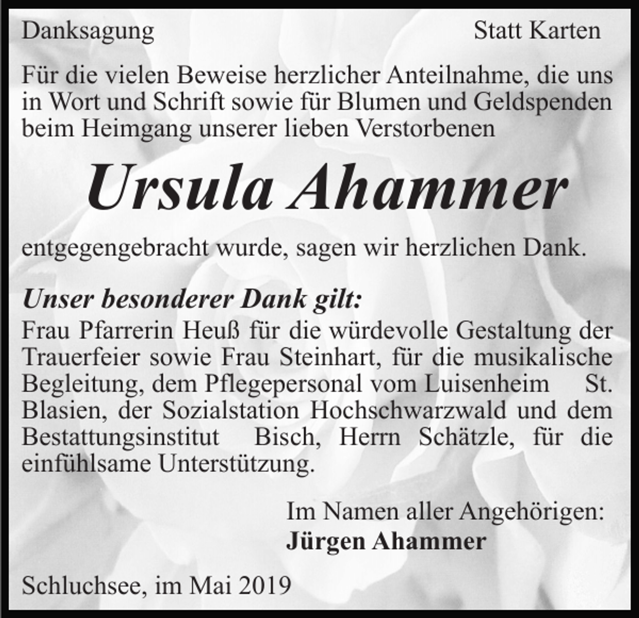 <p>Danksagung</p><p>Statt Karten</p><p>Für die vielen Beweise herzlicher Anteilnahme, die uns<br />in Wort und Schrift sowie für Blumen und Geldspenden<br />beim Heimgang unserer lieben Verstorbenen</p><p>Ursula Ahammer<br />entgegengebracht wurde, sagen wir herzlichen Dank.</p><p>Unser besonderer Dank gilt:<br />Frau Pfarrerin Heuß für die würdevolle Gestaltung der<br />Trauerfeier sowie Frau Steinhart, für die musikalische<br />Begleitung, dem Pflegepersonal vom Luisenheim St.<br />Blasien, der Sozialstation Hochschwarzwald und dem<br />Bestattungsinstitut Bisch, Herrn Schätzle, für die<br />einfühlsame Unterstützung.<br />Im Namen aller Angehörigen:<br />Jürgen Ahammer<br />Schluchsee, im Mai 2019</p>