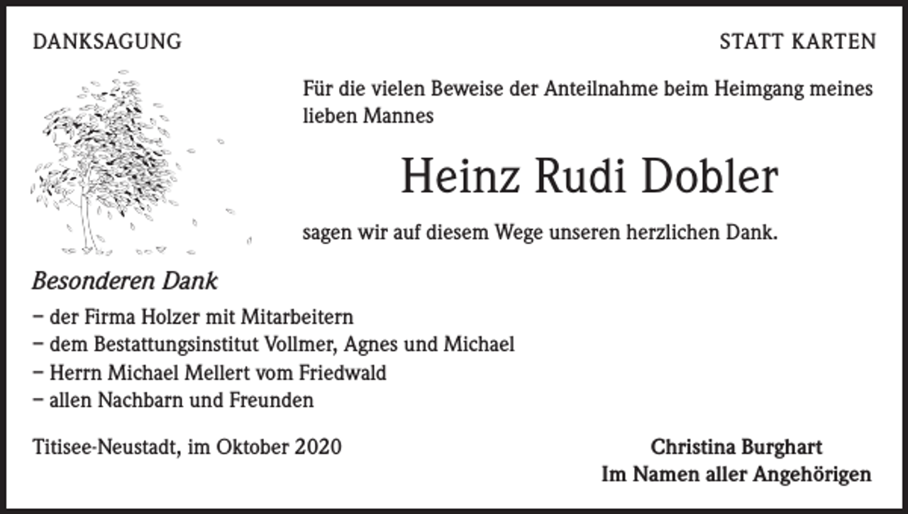 <p>DANKSAGUNG</p><p>STATT KARTEN<br />Für die vielen Beweise der Anteilnahme beim Heimgang meines<br />lieben Mannes</p><p>Heinz Rudi Dobler<br />sagen wir auf diesem Wege unseren herzlichen Dank.</p><p>Besonderen Dank<br />– der Firma Holzer mit Mitarbeitern<br />– dem Bestattungsinstitut Vollmer, Agnes und Michael<br />– Herrn Michael Mellert vom Friedwald<br />– allen Nachbarn und Freunden<br />Titisee-Neustadt, im Oktober 2020</p><p>Christina Burghart<br />Im Namen aller Angehörigen</p>