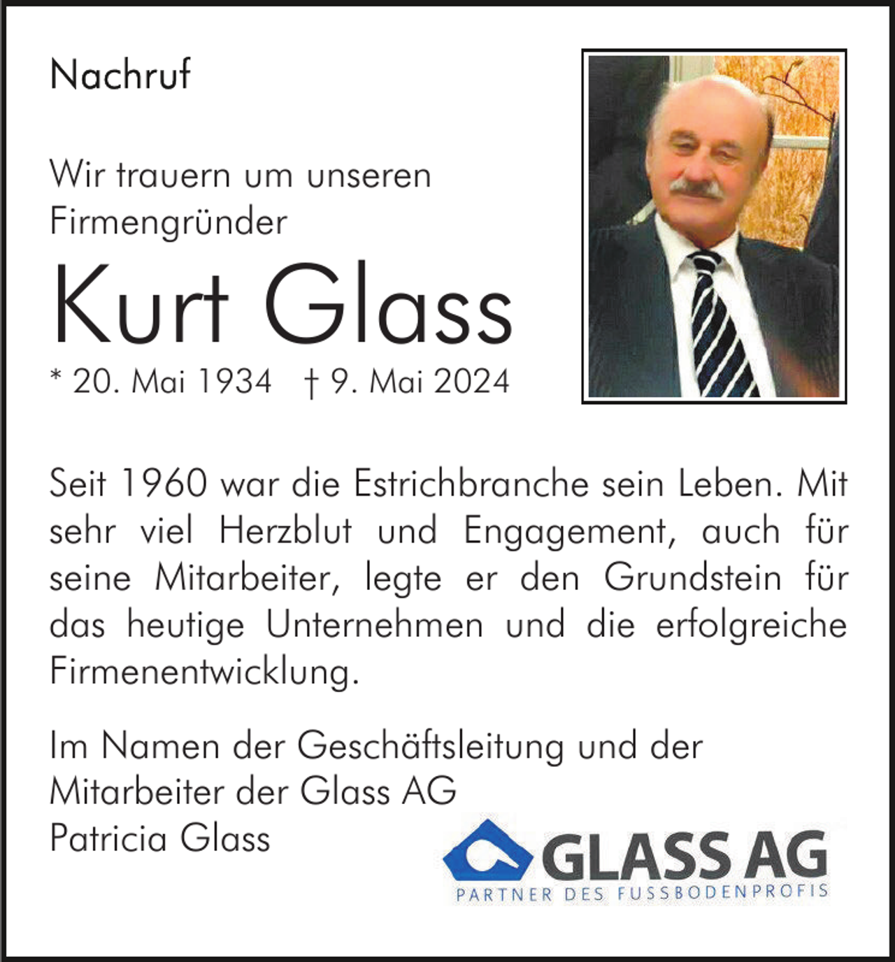 <p>Wir trauern um unseren<br />Firmengründer</p><p>Kurt Glass<br />* 20. Mai 1934 † 9. Mai 2024</p><p>Seit 1960 war die Estrichbranche sein Leben. Mit<br />sehr viel Herzblut und Engagement, auch für<br />seine Mitarbeiter, legte er den Grundstein für<br />das heutige Unternehmen und die erfolgreiche<br />Firmenentwicklung.<br />Im Namen der Geschäftsleitung und der<br />Mitarbeiter der Glass AG<br />Patricia Glass</p>
