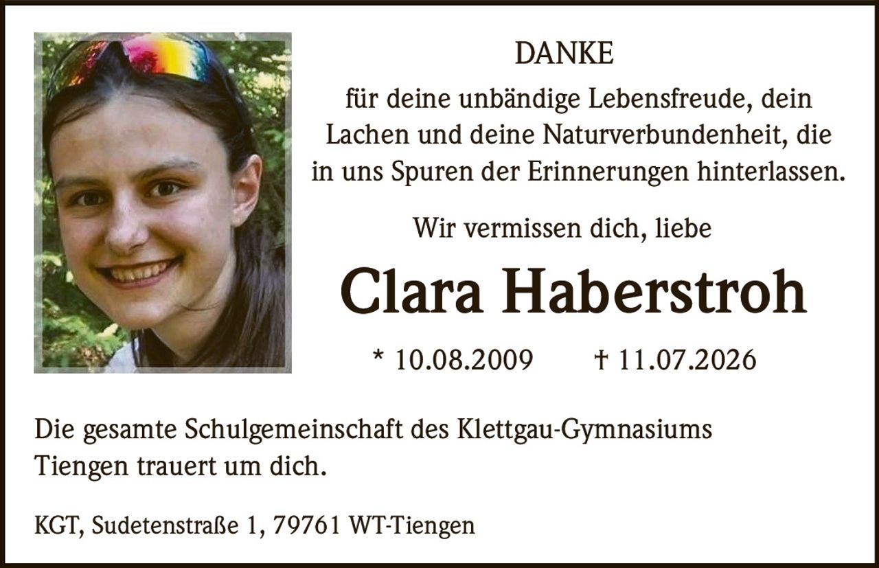 <p><strong>DANKE</strong></p><p>für deine unbändige Lebensfreude, dein Lachen und deine Naturverbundenheit, die in uns Spuren der Erinnerungen hinterlassen.</p><p>Wir vermissen dich, liebe</p><p><strong>Clara Haberstroh</strong></p><p>* 10.08.2009  † 11.07.2026</p><p>Die gesamte Schulgemeinschaft des Klettgau-Gymnasiums Tiengen trauert um dich.</p><p>KGT, Sudetenstraße 1, 79761 WT-Tiengen</p>