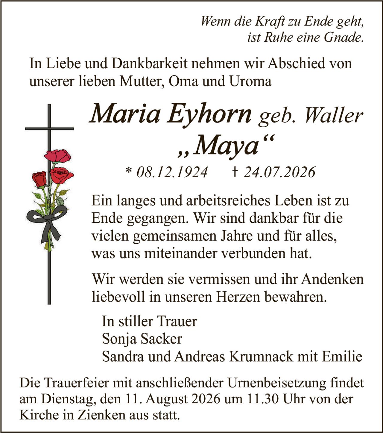 <p><i>Wenn die Kraft zu Ende geht, ist Ruhe eine Gnade.</i></p>

<p>In Liebe und Dankbarkeit nehmen wir Abschied von unserer lieben Mutter, Oma und Uroma</p>

<p><strong>Maria Eyhorn geb. Waller „Maya"</strong></p>

<p>* 08.12.1924     † 24.07.2026</p>

<p>Ein langes und arbeitreiches Leben ist zu Ende gegangen. Wir sind dankbar für die vielen gemeinsamen Jahre und für alles, was uns miteinander verbunden hat.</p>

<p>Wir werden sie vermissen und ihr Andenken liebevoll in unseren Herzen bewahren.</p>

<p>In stiller Trauer<br>
Sonja Sacker<br>
Sandra und Andreas Krumnack mit Emilie</p>

<p>Die Trauerfeier mit anschließender Urnenbeisetzung findet am Dienstag, den 11. August 2026 um 11.30 Uhr von der Kirche in Zienken aus statt.</p>