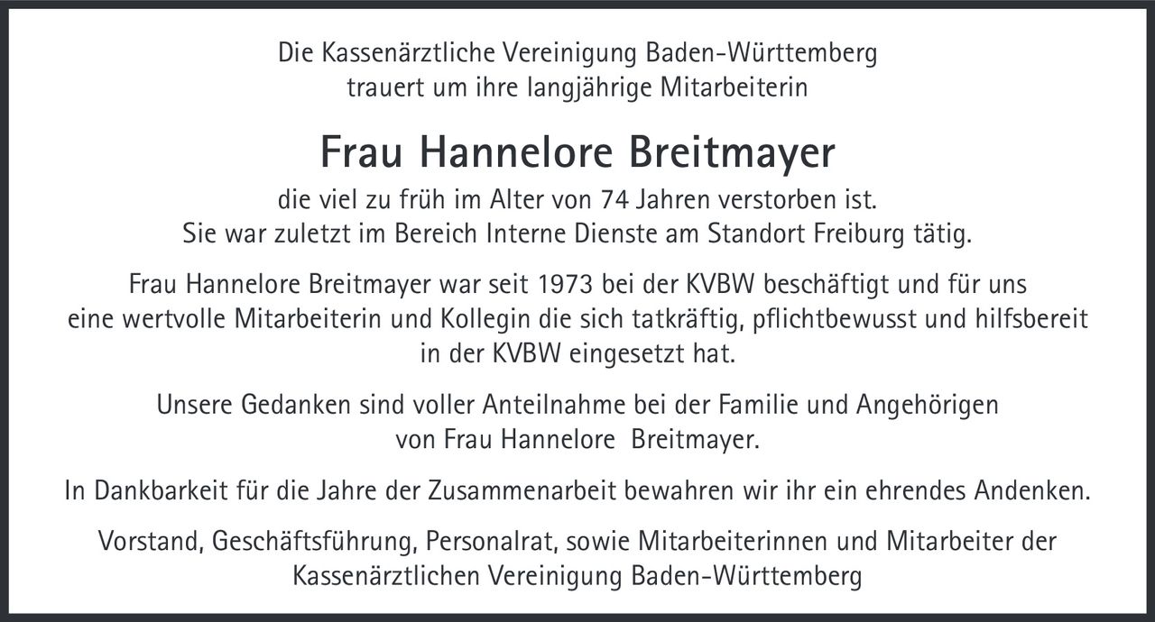 <p>Die Kassenärztliche Vereinigung Baden-Württemberg trauert um ihre langjährige Mitarbeiterin</p>

<p><strong>Frau Hannelore Breitmayer</strong></p>

<p>die viel zu früh im Alter von 74 Jahren verstorben ist.</p>

<p>Sie war zuletzt im Bereich Interne Dienste am Standort Freiburg tätig.</p>

<p>Frau Hannelore Breitmayer war seit 1973 bei der KVBW beschäftigt und für uns eine wertvolle Mitarbeiterin und Kollegin die sich tatkräftig, pflichtbewusst und hilfsbereit in der KVBW eingesetzt hat.</p>

<p>Unsere Gedanken sind voller Anteilnahme bei der Familie und Angehörigen von Frau Hannelore Breitmayer.</p>

<p>In Dankbarkeit für die Jahre der Zusammenarbeit bewahren wir ihr ein ehrendes Andenken.</p>

<p>Vorstand, Geschäftsführung, Personalrat, sowie Mitarbeiterinnen und Mitarbeiter der Kassenärztlichen Vereinigung Baden-Württemberg</p>