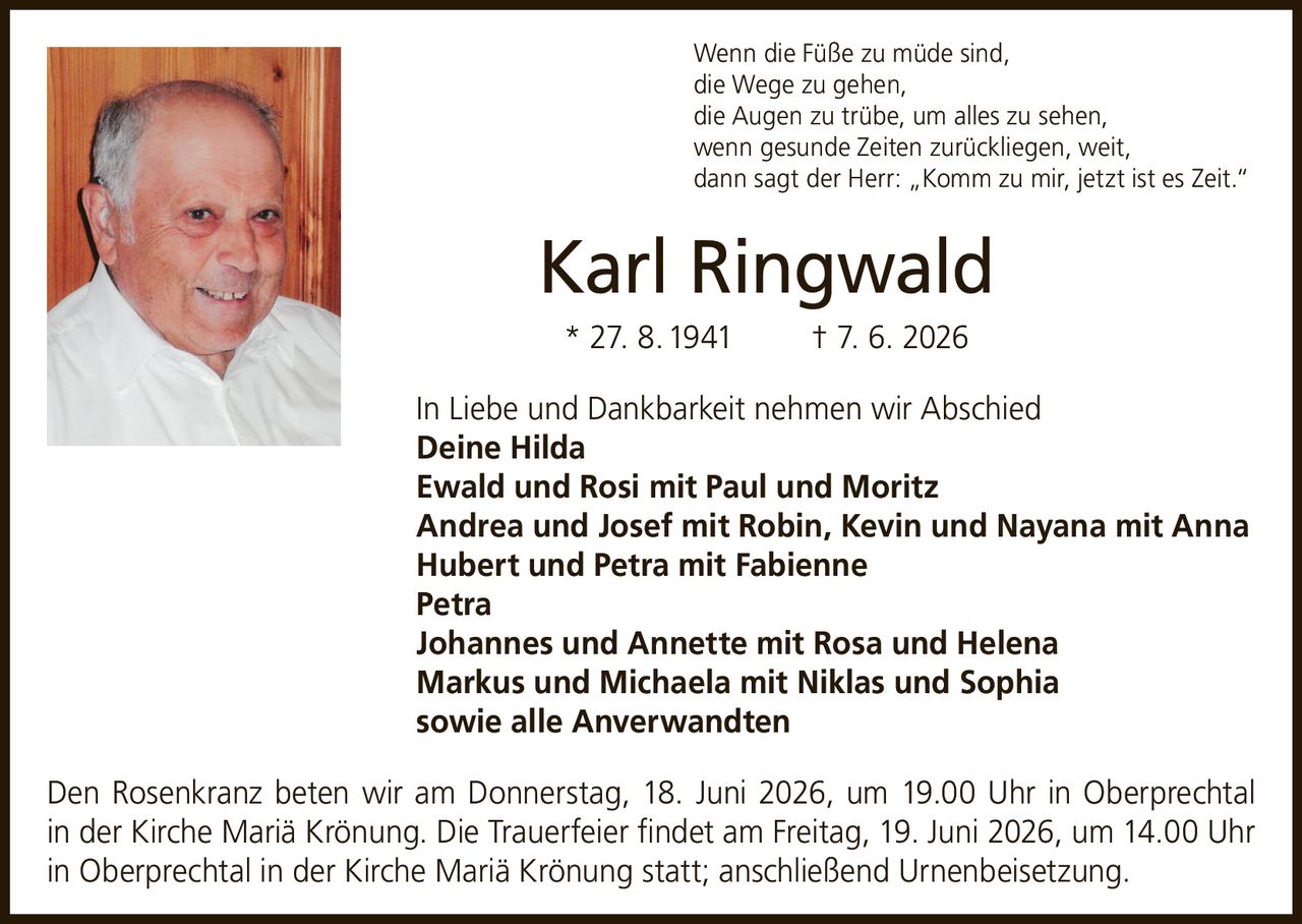 <p>Wenn die Füße zu müde sind, die Wege zu gehen, die Augen zu trübe, um alles zu sehen, wenn gesunde Zeiten zurückliegen, weit, dann sagt der Herr: „Komm zu mir, jetzt ist es Zeit."</p>

<p><strong>Karl Ringwald</strong><br>
* 27. 8. 1941 † 7. 6. 2026</p>

<p>In Liebe und Dankbarkeit nehmen wir Abschied</p>

<p><strong>Deine Hilda</strong><br>
<strong>Ewald und Rosi mit Paul und Moritz</strong><br>
<strong>Andrea und Josef mit Robin, Kevin und Nayana mit Anna</strong><br>
<strong>Hubert und Petra mit Fabienne</strong><br>
<strong>Petra</strong><br>
<strong>Johannes und Annette mit Rosa und Helena</strong><br>
<strong>Markus und Michaela mit Niklas und Sophia</strong><br>
<strong>sowie alle Anverwandten</strong></p>

<p>Den Rosenkranz beten wir am Donnerstag, 18. Juni 2026, um 19.00 Uhr in Oberprechtal in der Kirche Mariä Krönung. Die Trauerfeier findet am Freitag, 19. Juni 2026, um 14.00 Uhr in Oberprechtal in der Kirche Mariä Krönung statt; anschließend Urnenbeisetzung.</p>