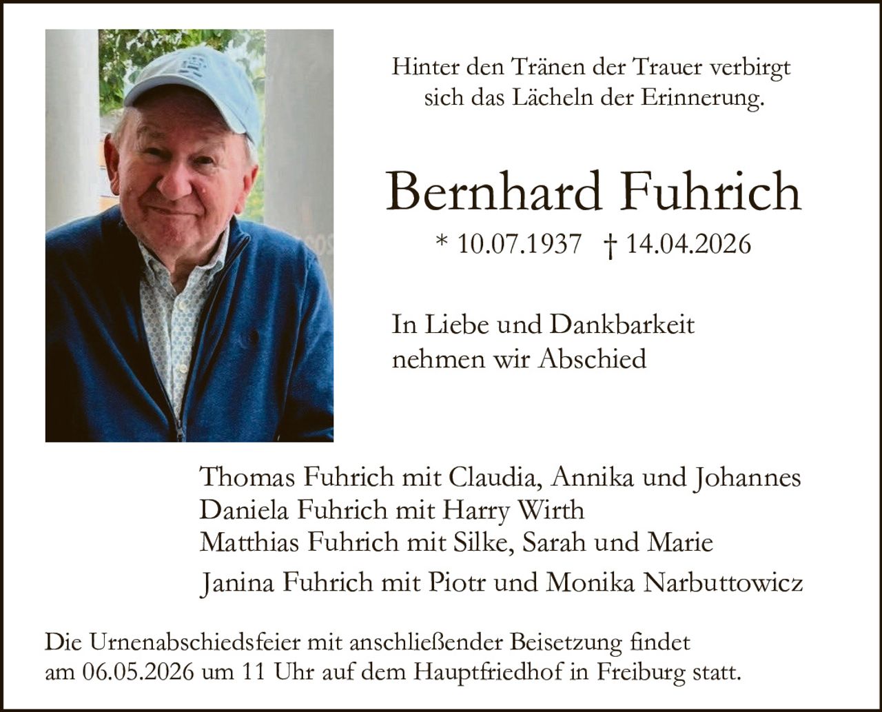 Hinter den Tränen der Trauer verbirgt
sich das Lächeln der Erinnerung.

Bernhard Fuhrich
* 10.07.1937 † 14.04.2026
In Liebe und Dankbarkeit
nehmen wir Abschied

Thomas Fuhrich mit Claudia, Annika und Johannes
Daniela Fuhrich mit Harry Wirth
Matthias Fuhrich mit Silke, Sarah und Marie
Janina Fuhrich mit Piotr und Monika Narbuttowicz
Die Urnenabschiedsfeier mit anschließender Beisetzung findet
am 06.05.2026 um 11 Uhr auf dem Hauptfriedhof in Freiburg statt.