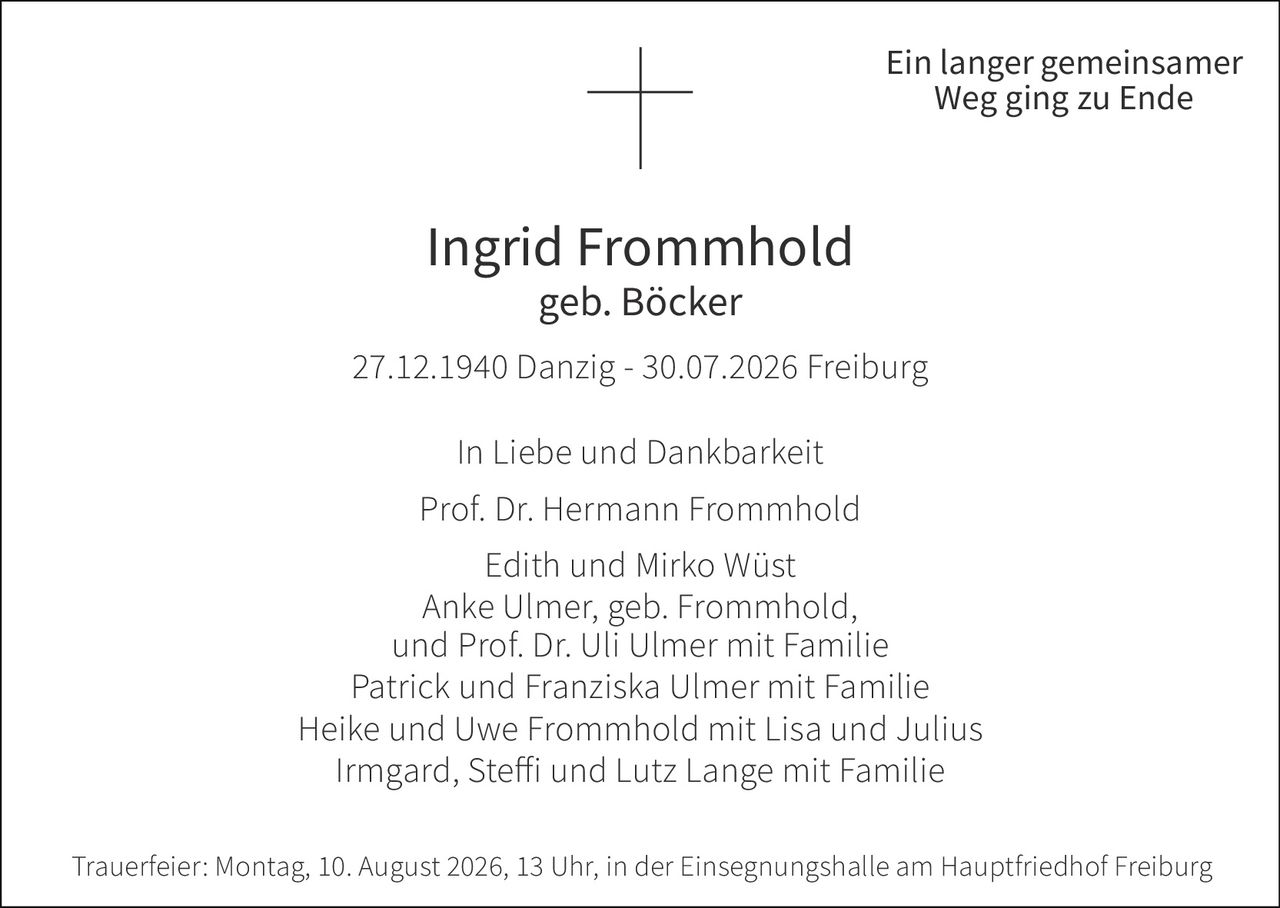 <p><strong>Ein langer gemeinsamer Weg ging zu Ende</strong></p><p><strong>Ingrid Frommhold</strong><br/>geb. Böcker</p><p>27.12.1940 Danzig - 30.07.2026 Freiburg</p><p><strong>In Liebe und Dankbarkeit</strong></p><p>Prof. Dr. Hermann Frommhold<br/>Edith und Mirko Wüst<br/>Anke Ulmer, geb. Frommhold, und Prof. Dr. Uli Ulmer mit Familie<br/>Patrick und Franziska Ulmer mit Familie<br/>Heike und Uwe Frommhold mit Lisa und Julius<br/>Irmgard, Steffi und Lutz Lange mit Familie</p><p><strong>Trauerfeier:</strong> Montag, 10. August 2026, 13 Uhr, in der Einsegnungshalle am Hauptfriedhof Freiburg</p>