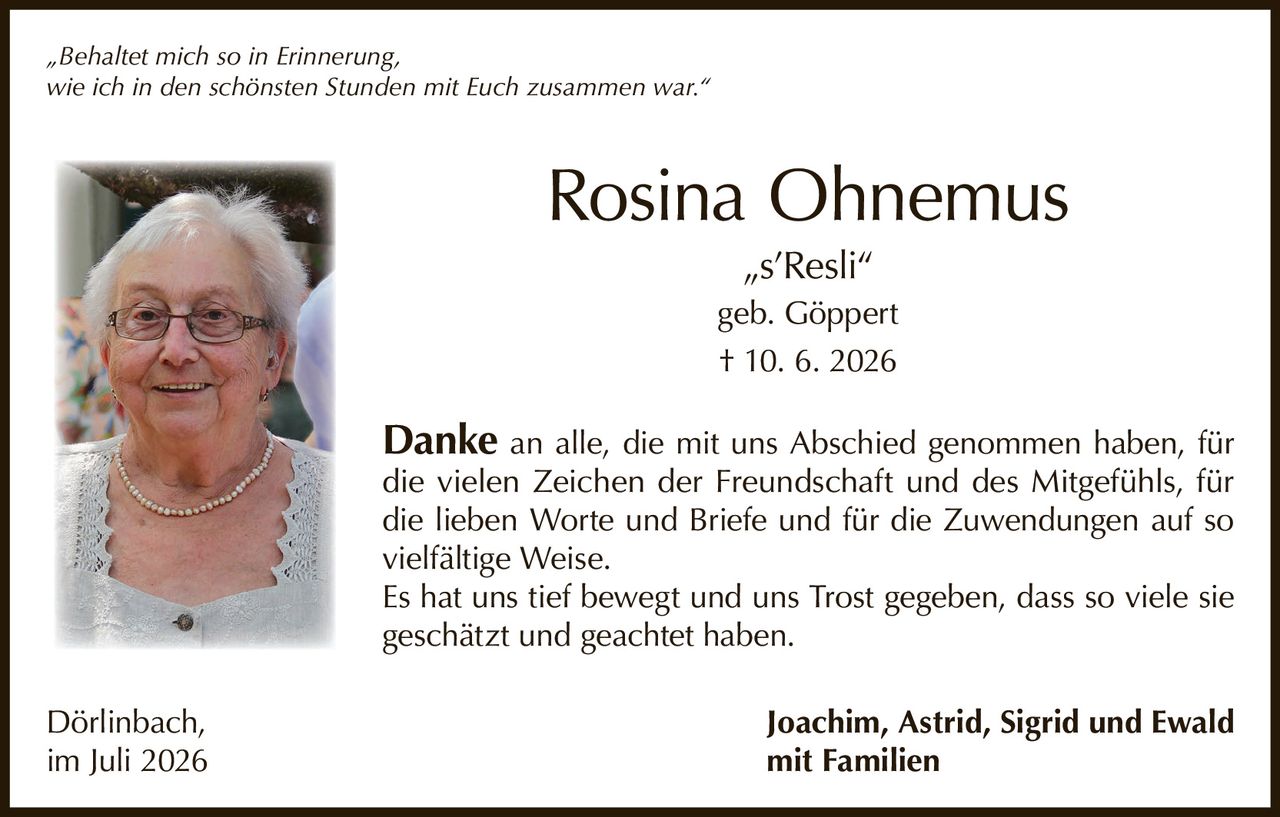 <p><i>„Behaltet mich so in Erinnerung, wie ich in den schönsten Stunden mit Euch zusammen war."</i></p>

<p><strong>Rosina Ohnemus</strong><br/>
„s'Resli"<br/>
geb. Göppert<br/>
† 10. 6. 2026</p>

<p><strong>Danke</strong> an alle, die mit uns Abschied genommen haben, für die vielen Zeichen der Freundschaft und des Mitgefühls, für die lieben Worte und Briefe und für die Zuwendungen auf so vielfältige Weise.</p>

<p>Es hat uns tief bewegt und uns Trost gegeben, dass so viele sie geschätzt und geachtet haben.</p>

<p>Dörlinbach, im Juli 2026<br/>
<strong>Joachim, Astrid, Sigrid und Ewald mit Familien</strong></p>