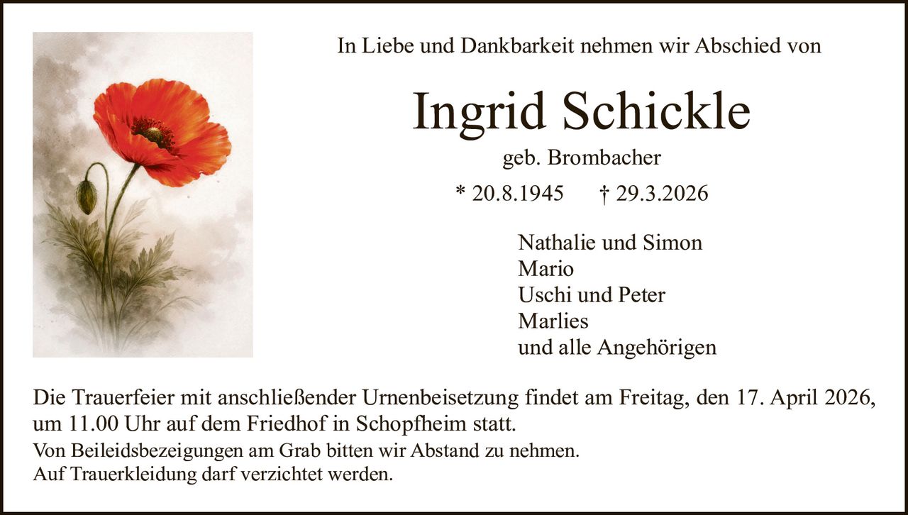 In Liebe und Dankbarkeit nehmen wir Abschied von

Ingrid Schickle
geb. Brombacher

* 20.8.1945

† 29.3.2026

Nathalie und Simon
Mario
Uschi und Peter
Marlies
und alle Angehörigen
Die Trauerfeier mit anschließender Urnenbeisetzung findet am Freitag, den 17. April 2026,
um 11.00 Uhr auf dem Friedhof in Schopfheim statt.
Von Beileidsbezeigungen am Grab bitten wir Abstand zu nehmen.
Auf Trauerkleidung darf verzichtet werden.