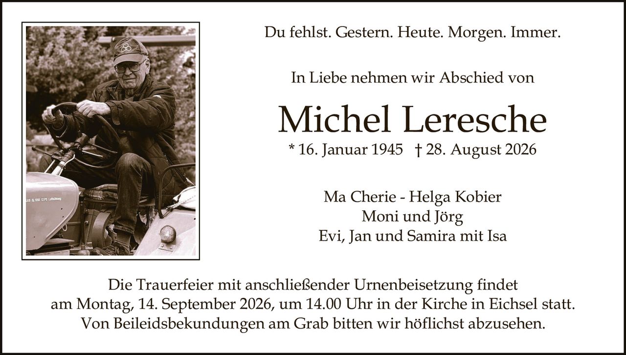 <p>Du fehlst. Gestern. Heute. Morgen. Immer.</p>

<p>In Liebe nehmen wir Abschied von</p>

<p><strong>Michel Leresche</strong><br/>
* 16. Januar 1945 † 28. August 2026</p>

<p>Ma Cherie - Helga Kobier<br/>
Moni und Jörg<br/>
Evi, Jan und Samira mit Isa</p>

<p>Die Trauerfeier mit anschließender Urnenbeisetzung findet<br/>
am Montag, 14. September 2026, um 14.00 Uhr in der Kirche in Eichsel statt.<br/>
Von Beileidsbekundungen am Grab bitten wir höflichst abzusehen.</p>