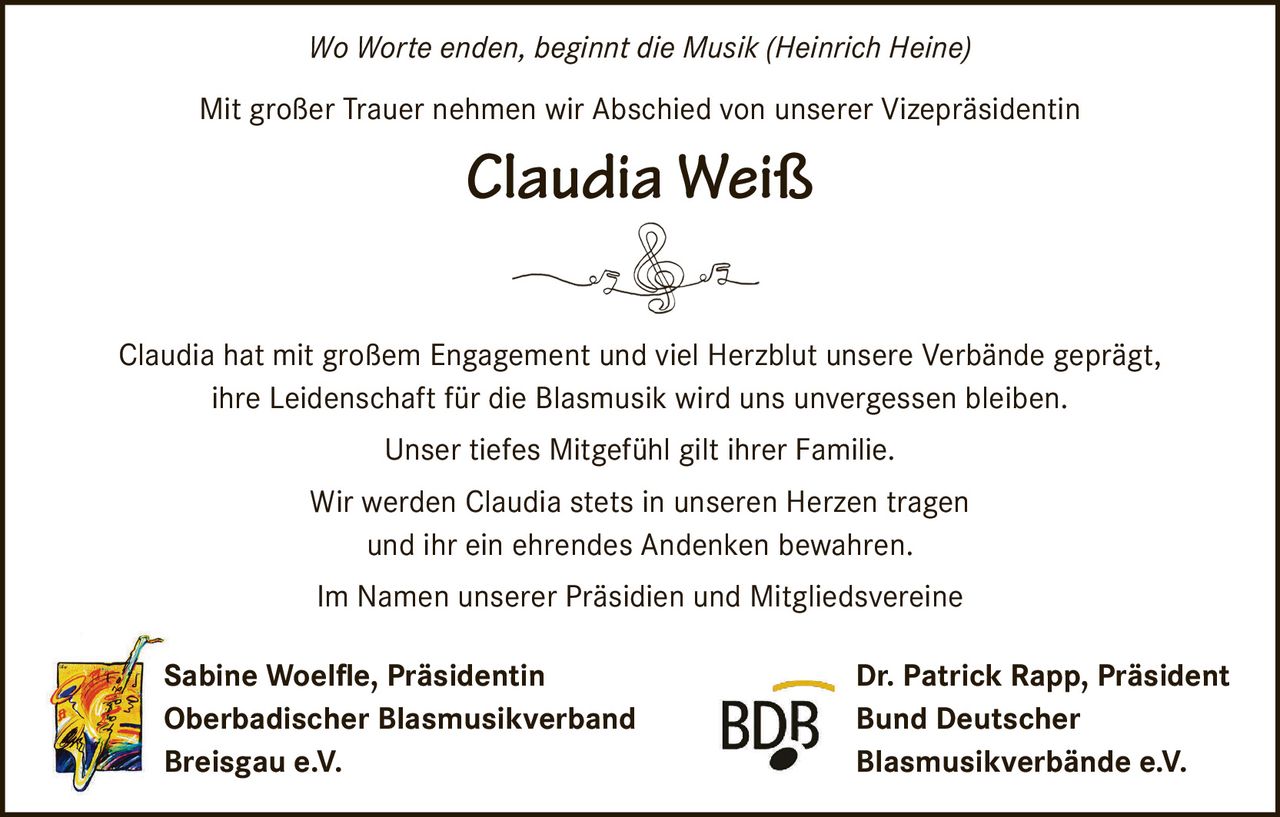 <i>Wo Worte enden, beginnt die Musik (Heinrich Heine)</i>

<p>Mit großer Trauer nehmen wir Abschied von unserer Vizepräsidentin</p>

<p><strong>Claudia Weiß</strong></p>

<p>Claudia hat mit großem Engagement und viel Herzblut unsere Verbände geprägt, ihre Leidenschaft für die Blasmusik wird uns unvergessen bleiben.</p>

<p>Unser tiefes Mitgefühl gilt ihrer Familie.</p>

<p>Wir werden Claudia stets in unseren Herzen tragen und ihr ein ehrendes Andenken bewahren.</p>

<p>Im Namen unserer Präsidien und Mitgliedsvereine</p>

<p>Sabine Woelfle, Präsidentin<br>Oberbadischer Blasmusikverband Breisgau e.V.</p>

<p>Dr. Patrick Rapp, Präsident<br>Bund Deutscher Blasmusikverbände e.V.</p>