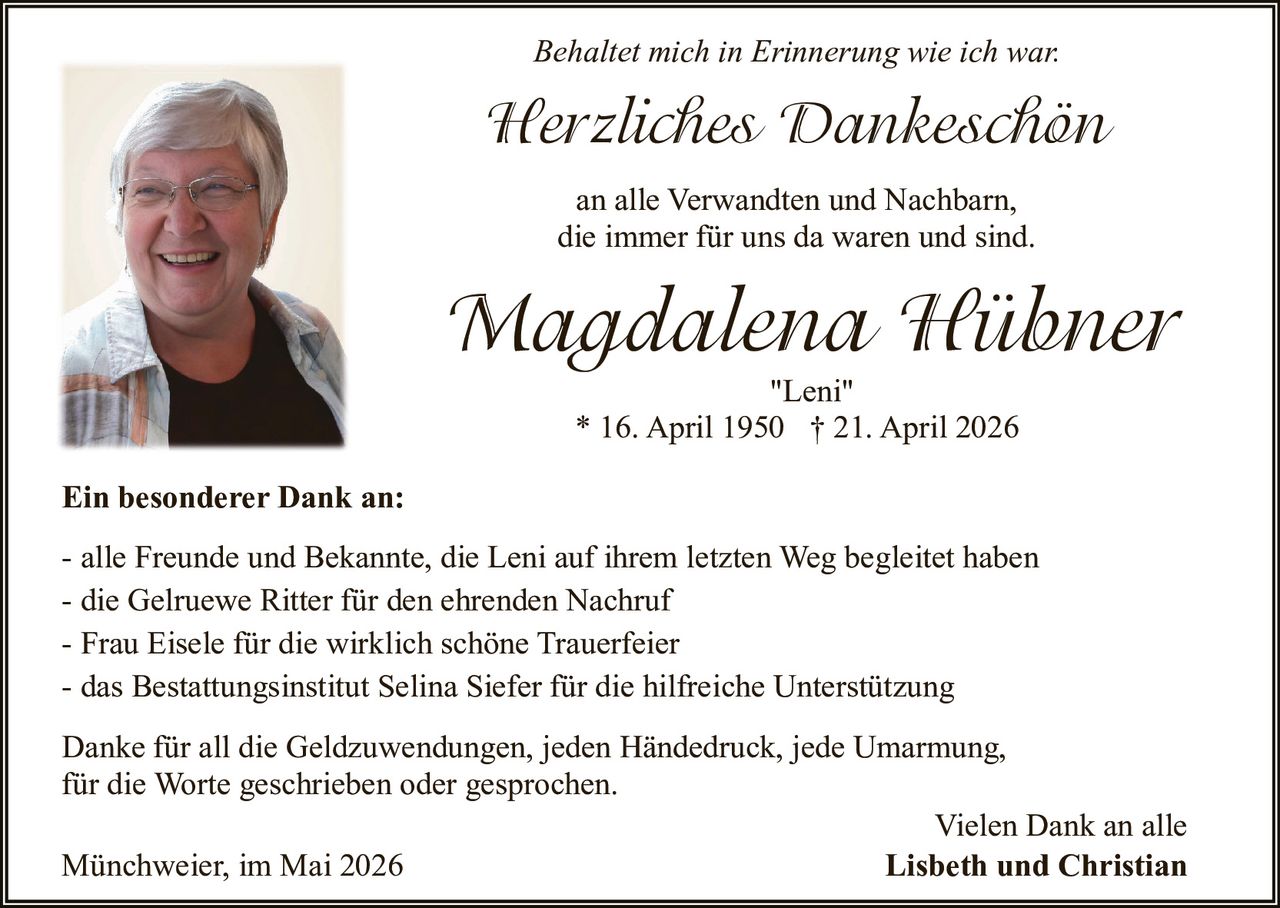 <p>Behaltet mich in Erinnerung wie ich war.</p><p><strong>Herzliches Dankeschön</strong></p><p>an alle Verwandten und Nachbarn,<br>die immer für uns da waren und sind.</p><p><strong>Magdalena Hübner</strong><br><em>"Leni"</em><br>* 16. April 1950 † 21. April 2026</p><p><strong>Ein besonderer Dank an:</strong></p><p>- alle Freunde und Bekannte, die Leni auf ihrem letzten Weg begleitet haben<br>- die Gelruewe Ritter für den ehrenden Nachruf<br>- Frau Eisele für die wirklich schöne Trauerfeier<br>- das Bestattungsinstitut Selina Siefer für die hilfreiche Unterstützung</p><p>Danke für all die Geldzuwendungen, jeden Händedruck, jede Umarmung,<br>für die Worte geschrieben oder gesprochen.</p><p>Münchweier, im Mai 2026<br>Vielen Dank an alle<br><strong>Lisbeth und Christian</strong></p>