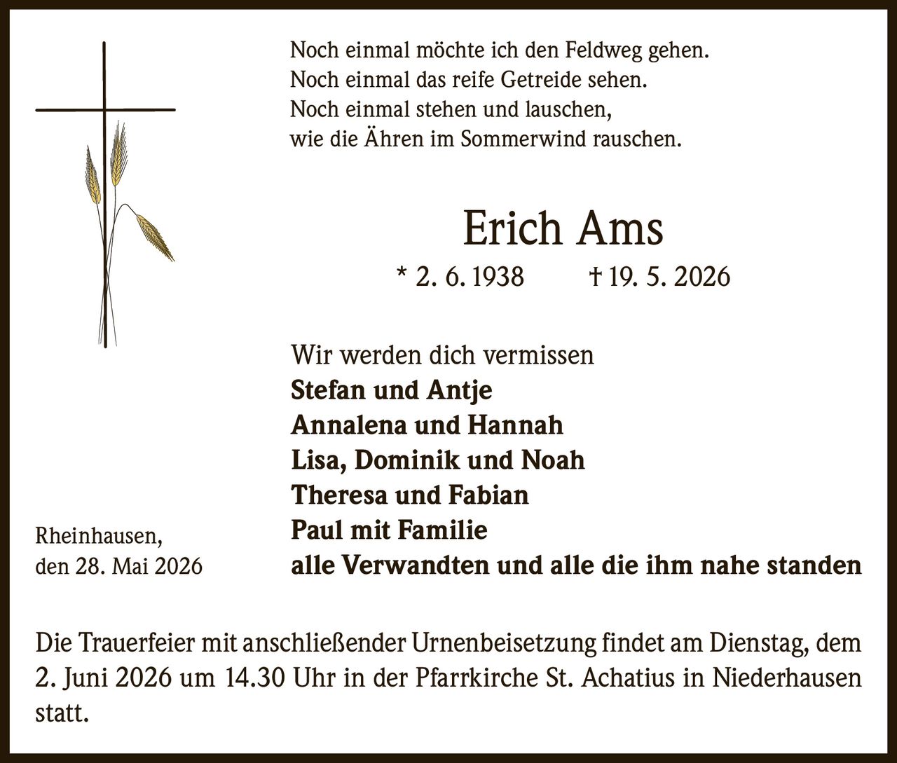 <p>Noch einmal möchte ich den Feldweg gehen.<br>Noch einmal das reife Getreide sehen.<br>Noch einmal stehen und lauschen,<br>wie die Ähren im Sommerwind rauschen.</p><p><strong>Erich Ams</strong><br>* 2. 6. 1938 † 19. 5. 2026</p><p>Wir werden dich vermissen<br>Stefan und Antje<br>Annalena und Hannah<br>Lisa, Dominik und Noah<br>Theresa und Fabian<br>Paul mit Familie<br>alle Verwandten und alle die ihm nahe standen</p><p>Rheinhausen,<br>den 28. Mai 2026</p><p>Die Trauerfeier mit anschließender Urnenbeisetzung findet am Dienstag, dem 2. Juni 2026 um 14.30 Uhr in der Pfarrkirche St. Achatius in Niederhausen statt.</p>