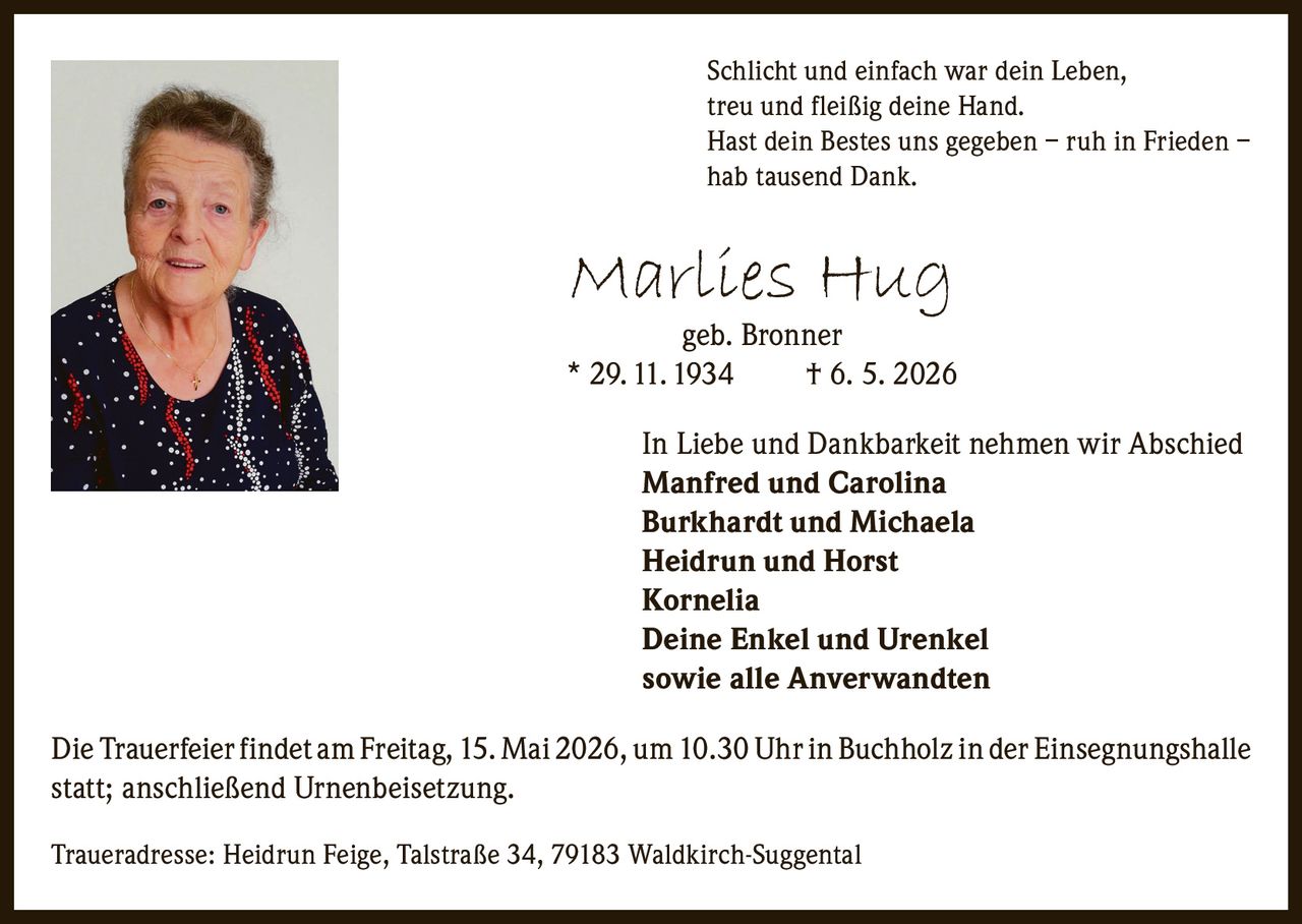 <p>Schlicht und einfach war dein Leben,<br>treu und fleißig deine Hand.<br>Hast dein Bestes uns gegeben – ruh in Frieden –<br>hab tausend Dank.</p><p><strong>Marlies Hug</strong><br>geb. Bronner<br>* 29. 11. 1934 † 6. 5. 2026</p><p>In Liebe und Dankbarkeit nehmen wir Abschied<br>Manfred und Carolina<br>Burkhardt und Michaela<br>Heidrun und Horst<br>Kornelia<br>Deine Enkel und Urenkel<br>sowie alle Anverwandten</p><p>Die Trauerfeier findet am Freitag, 15. Mai 2026, um 10.30 Uhr in Buchholz in der Einsegnungshalle<br>statt; anschließend Urnenbeisetzung.</p><p>Traueradresse: Heidrun Feige, Talstraße 34, 79183 Waldkirch-Suggental</p>
