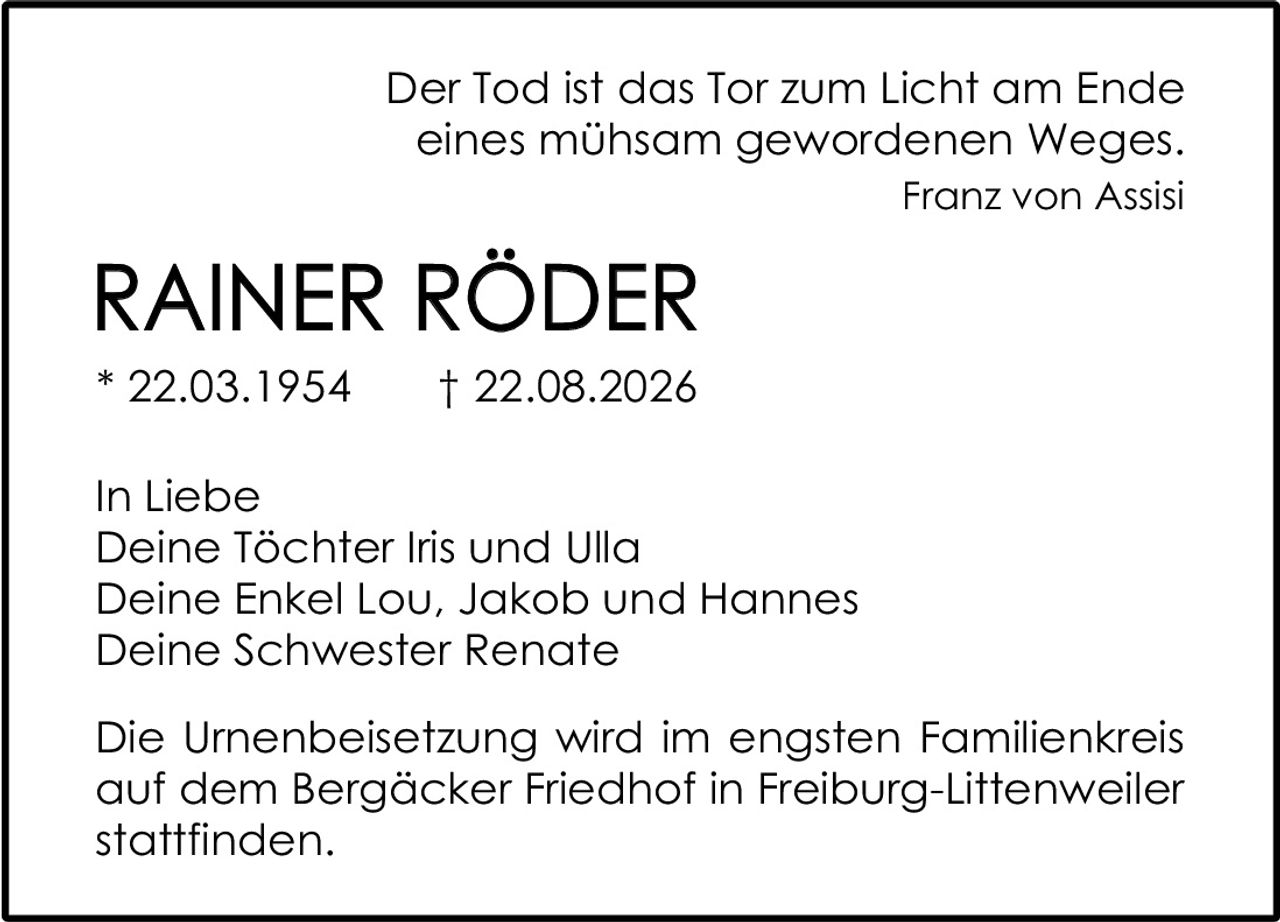 <p><i>Der Tod ist das Tor zum Licht am Ende eines mühsam gewordenen Weges.</i><br><strong>Franz von Assisi</strong></p><p><strong>RAINER RÖDER</strong><br>* 22.03.1954 † 22.08.2026</p><p>In Liebe<br>Deine Töchter Iris und Ulla<br>Deine Enkel Lou, Jakob und Hannes<br>Deine Schwester Renate</p><p>Die Urnenbeisetzung wird im engsten Familienkreis auf dem Bergäcker Friedhof in Freiburg-Littenweiler stattfinden.</p>