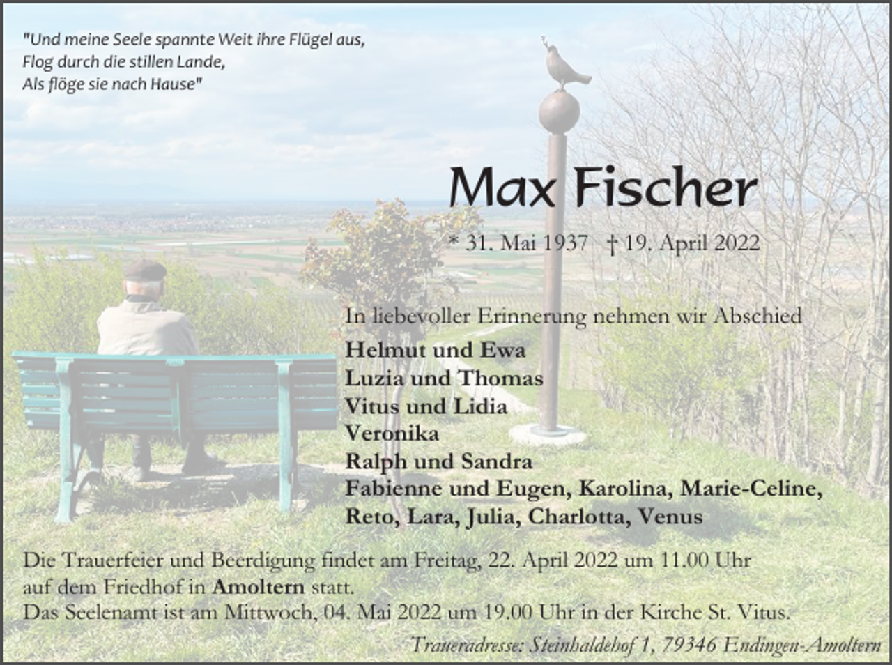 <p>"Und meine Seele spannte Weit ihre Flügel aus,<br />Flog durch die stillen Lande,<br />Als ﬂöge sie nach Hause"</p><p>Max Fischer<br />* 31. Mai 1937 † 19. April 2022<br />In liebevoller Erinnerung nehmen wir Abschied<br />Helmut und Ewa<br />Luzia und Thomas<br />Vitus und Lidia<br />Veronika<br />Ralph und Sandra<br />Fabienne und Eugen, Karolina, Marie-Celine,<br />Reto, Lara, Julia, Charlotta, Venus<br />Die Trauerfeier und Beerdigung findet am Freitag, 22. April 2022 um 11.00 Uhr<br />auf dem Friedhof in Amoltern statt.<br />Das Seelenamt ist am Mittwoch, 04. Mai 2022 um 19.00 Uhr in der Kirche St. Vitus.<br />Traueradresse: Steinhaldehof 1, 79346 Endingen-Amoltern</p>
