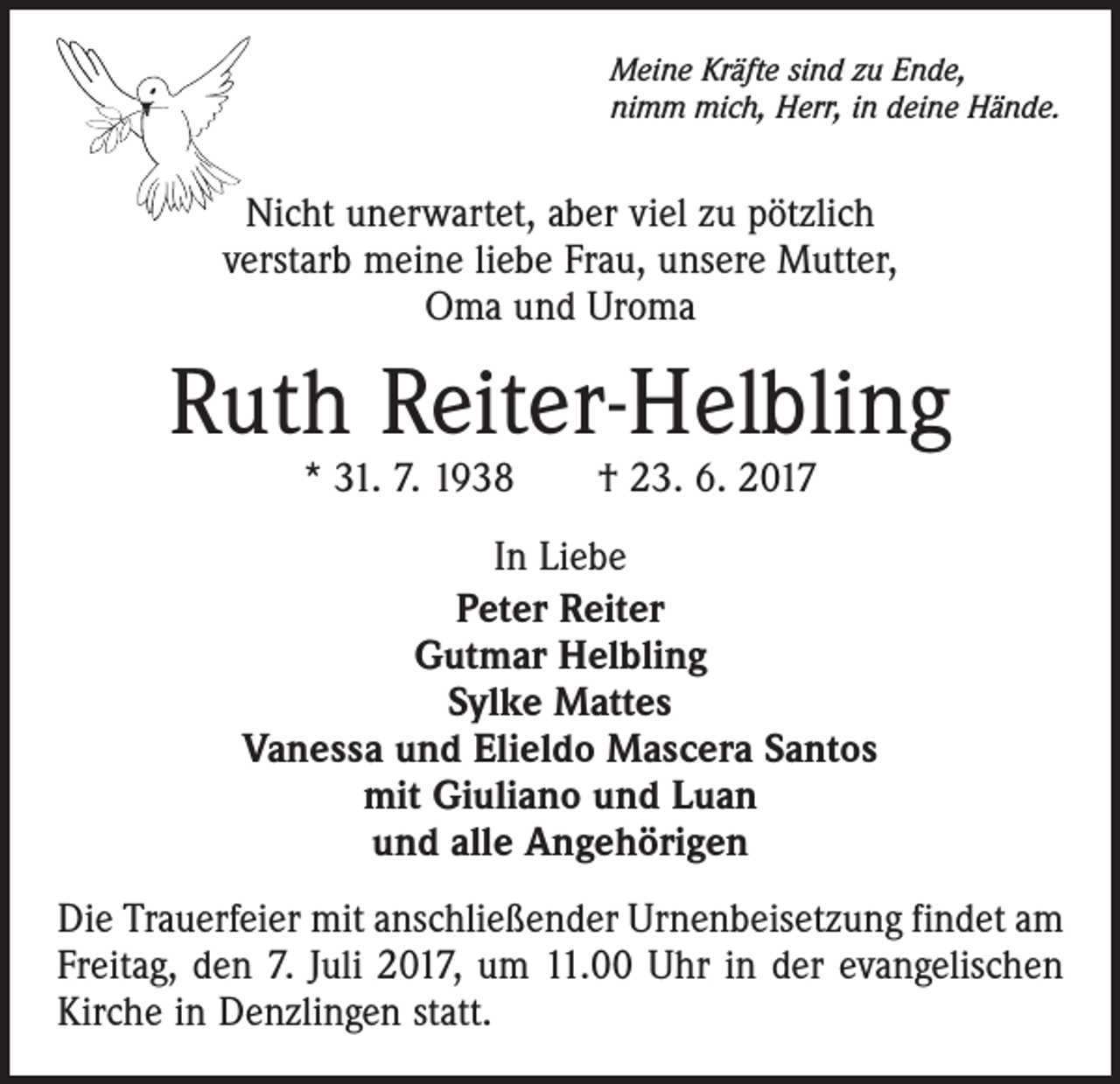 <p>Meine Kräfte sind zu Ende,<br />nimm mich, Herr, in deine Hände.</p><p>Nicht unerwartet, aber viel zu pötzlich<br />verstarb meine liebe Frau, unsere Mutter,<br />Oma und Uroma</p><p>Ruth Reiter-Helbling<br />* 31. 7. 1938 † 23. 6. 2017</p><p>In Liebe<br />Peter Reiter<br />Gutmar Helbling<br />Sylke Mattes<br />Vanessa und Elieldo Mascera Santos<br />mit Giuliano und Luan<br />und alle Angehörigen<br />Die Trauerfeier mit anschließender Urnenbeisetzung findet am<br />Freitag, den 7. Juli 2017, um 11.00 Uhr in der evangelischen<br />Kirche in Denzlingen statt.</p>