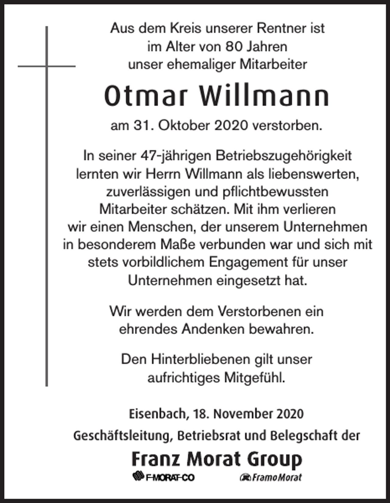 <p>Aus dem Kreis unserer Rentner ist<br />im Alter von 80 Jahren<br />unser ehemaliger Mitarbeiter</p><p>Otmar Willmann<br />am 31. Oktober 2020 verstorben.<br />In seiner 47-jährigen Betriebszugehörigkeit<br />lernten wir Herrn Willmann als liebenswerten,<br />zuverlässigen und pflichtbewussten<br />Mitarbeiter schätzen. Mit ihm verlieren<br />wir einen Menschen, der unserem Unternehmen<br />in besonderem Maße verbunden war und sich mit<br />stets vorbildlichem Engagement für unser<br />Unternehmen eingesetzt hat.<br />Wir werden dem Verstorbenen ein<br />ehrendes Andenken bewahren.<br />Den Hinterbliebenen gilt unser<br />aufrichtiges Mitgefühl.<br />Eisenbach, 18. November 2020<br />Geschäftsleitung, Betriebsrat und Belegschaft der</p>