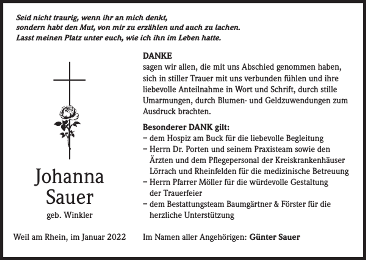 <p>Seid nicht traurig, wenn ihr an mich denkt,<br />sondern habt den Mut, von mir zu erzählen und auch zu lachen.<br />Lasst meinen Platz unter euch, wie ich ihn im Leben hatte.</p><p>DANKE<br />sagen wir allen, die mit uns Abschied genommen haben,<br />sich in stiller Trauer mit uns verbunden fühlen und ihre<br />liebevolle Anteilnahme in Wort und Schrift, durch stille<br />Umarmungen, durch Blumen- und Geldzuwendungen zum<br />Ausdruck brachten.</p><p>Johanna<br />Sauer<br />geb. Winkler</p><p>Weil am Rhein, im Januar 2022</p><p>Besonderer DANK gilt:<br />– dem Hospiz am Buck für die liebevolle Begleitung<br />– Herrn Dr. Porten und seinem Praxisteam sowie den<br />Ärzten und dem Pflegepersonal der Kreiskrankenhäuser<br />Lörrach und Rheinfelden für die medizinische Betreuung<br />– Herrn Pfarrer Möller für die würdevolle Gestaltung<br />der Trauerfeier<br />– dem Bestattungsteam Baumgärtner &amp; Förster für die<br />herzliche Unterstützung<br />Im Namen aller Angehörigen: Günter Sauer</p>