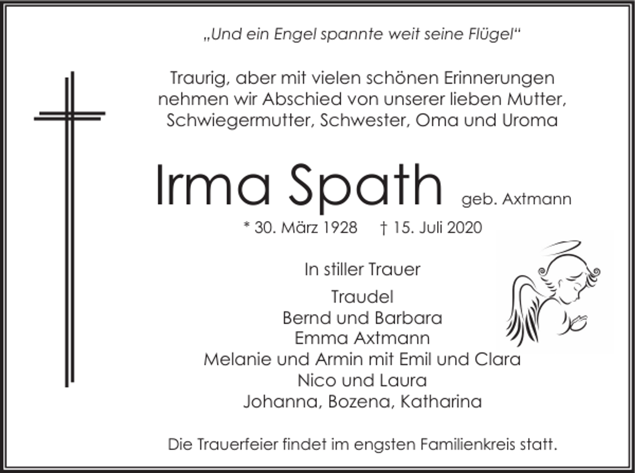<p>„Und ein Engel spannte weit seine Flügel“</p><p>Traurig, aber mit vielen schönen Erinnerungen<br />nehmen wir Abschied von unserer lieben Mutter,<br />Schwiegermutter, Schwester, Oma und Uroma</p><p>Irma Spath<br />* 30. März 1928</p><p>geb. Axtmann</p><p>† 15. Juli 2020</p><p>In stiller Trauer<br />Traudel<br />Bernd und Barbara<br />Emma Axtmann<br />Melanie und Armin mit Emil und Clara<br />Nico und Laura<br />Johanna, Bozena, Katharina<br />Die Trauerfeier findet im engsten Familienkreis statt.</p>