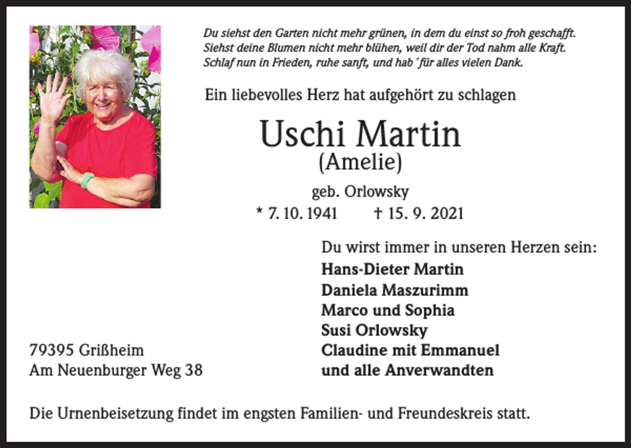 <p>Du siehst den Garten nicht mehr grünen, in dem du einst so froh geschafft.<br />Siehst deine Blumen nicht mehr blühen, weil dir der Tod nahm alle Kraft.<br />Schlaf nun in Frieden, ruhe sanft, und hab´für alles vielen Dank.</p><p>Ein liebevolles Herz hat aufgehört zu schlagen</p><p>Uschi Martin<br />(Amelie)</p><p>geb. Orlowsky<br />* 7. 10. 1941 † 15. 9. 2021</p><p>79395 Grißheim<br />Am Neuenburger Weg 38</p><p>Du wirst immer in unseren Herzen sein:<br />Hans-Dieter Martin<br />Daniela Maszurimm<br />Marco und Sophia<br />Susi Orlowsky<br />Claudine mit Emmanuel<br />und alle Anverwandten</p><p>Die Urnenbeisetzung findet im engsten Familien- und Freundeskreis statt.</p>