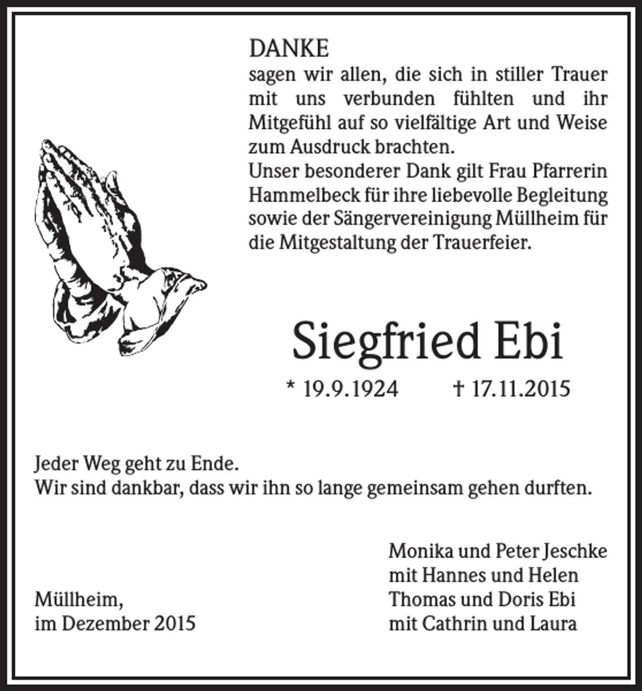 <p>DANKE<br />sagen wir allen, die sich in stiller Trauer<br />mit uns verbunden fühlten und ihr<br />Mitgefühl auf so vielfältige Art und Weise<br />zum Ausdruck brachten.<br />Unser besonderer Dank gilt Frau Pfarrerin<br />Hammelbeck für ihre liebevolle Begleitung<br />sowie der Sängervereinigung Müllheim für<br />die Mitgestaltung der Trauerfeier.</p><p>Siegfried Ebi<br />* 19.9.1924</p><p>† 17.11.2015</p><p>Jeder Weg geht zu Ende.<br />Wir sind dankbar, dass wir ihn so lange gemeinsam gehen durften.</p><p>Müllheim,<br />im Dezember 2015</p><p>Monika und Peter Jeschke<br />mit Hannes und Helen<br />Thomas und Doris Ebi<br />mit Cathrin und Laura</p>