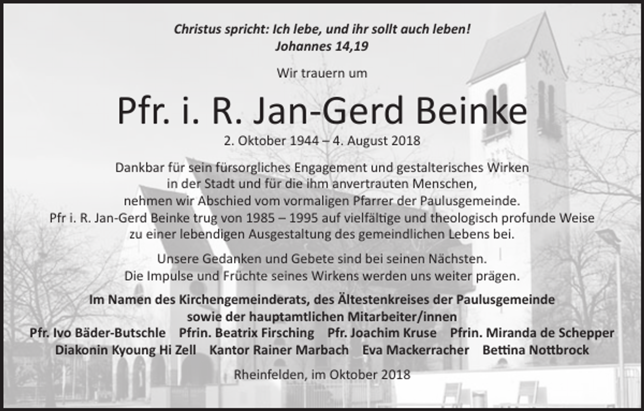 <p>Christus spricht: Ich lebe, und ihr sollt auch leben!<br />Johannes 14,19<br />Wir trauern um</p><p>Pfr. i. R. Jan-Gerd Beinke<br />2. Oktober 1944 – 4. August 2018</p><p>Dankbar für sein fürsorgliches Engagement und gestalterisches Wirken<br />in der Stadt und für die ihm anvertrauten Menschen,<br />nehmen wir Abschied vom vormaligen Pfarrer der Paulusgemeinde.<br />Pfr i. R. Jan-Gerd Beinke trug von 1985 – 1995 auf vielfältige und theologisch profunde Weise<br />zu einer lebendigen Ausgestaltung des gemeindlichen Lebens bei.<br />Unsere Gedanken und Gebete sind bei seinen Nächsten.<br />Die Impulse und Früchte seines Wirkens werden uns weiter prägen.<br />Im Namen des Kirchengemeinderats, des Ältestenkreises der Paulusgemeinde<br />sowie der hauptamtlichen Mitarbeiter/innen<br />Pfr. Ivo Bäder-Butschle Pfrin. Beatrix Firsching Pfr. Joachim Kruse Pfrin. Miranda de Schepper<br />Diakonin Kyoung Hi Zell Kantor Rainer Marbach Eva Mackerracher Bettina Nottbrock<br />Rheinfelden, im Oktober 2018</p>