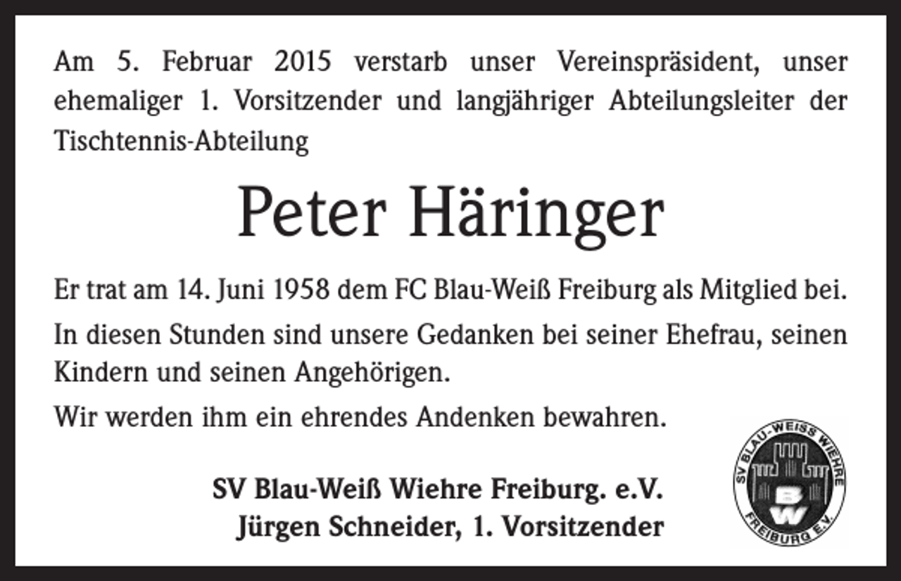 <p>Am 5. Februar 2015 verstarb unser Vereinspräsident, unser<br />­ehemaliger 1. Vorsitzender und langjähriger Abteilungsleiter der<br />Tischtennis-Abteilung</p><p>Peter Häringer<br />Er trat am 14. Juni 1958 dem FC Blau-Weiß Freiburg als ­Mitglied bei.<br />In diesen Stunden sind unsere Gedanken bei seiner Ehefrau, seinen<br />Kindern und seinen Angehörigen.<br />Wir werden ihm ein ehrendes Andenken bewahren.<br />SV Blau-Weiß Wiehre Freiburg. e.V.<br />Jürgen Schneider, 1. Vorsitzender</p>