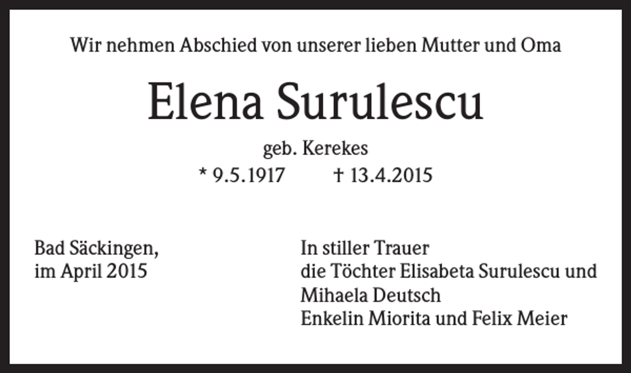 <p>Wir nehmen Abschied von unserer lieben Mutter und Oma</p><p>Elena Surulescu<br />geb. Kerekes<br />* 9.5.1917<br />† 13.4.2015<br />Bad Säckingen,<br />im April 2015</p><p>In stiller Trauer<br />die Töchter Elisabeta Surulescu und<br />Mihaela Deutsch<br />Enkelin Miorita und Felix Meier</p>