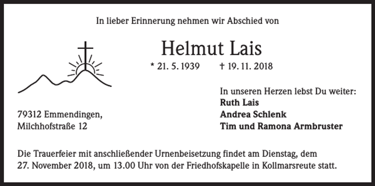 <p>In lieber Erinnerung nehmen wir Abschied von</p><p>Helmut Lais<br />* 21. 5. 1939 † 19. 11. 2018</p><p>79312 Emmendingen,<br />Milchhofstraße 12</p><p>In unseren Herzen lebst Du weiter:<br />Ruth Lais<br />Andrea Schlenk<br />Tim und Ramona Armbruster</p><p>Die Trauerfeier mit anschließender Urnenbeisetzung findet am Dienstag, dem<br />27. November 2018, um 13.00 Uhr von der Friedhofskapelle in Kollmarsreute statt.</p>