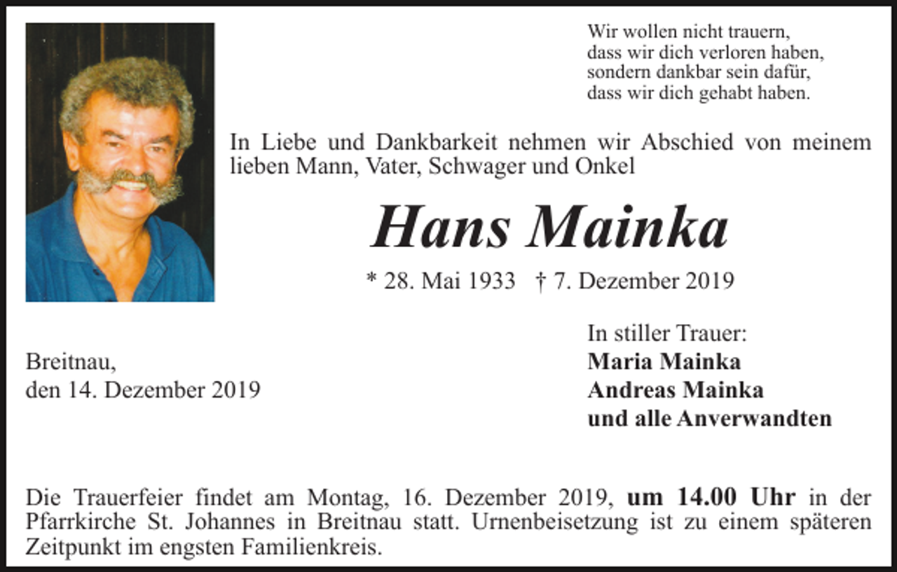 <p>Wir wollen nicht trauern,<br />dass wir dich verloren haben,<br />sondern dankbar sein dafür,<br />dass wir dich gehabt haben.</p><p>In Liebe und Dankbarkeit nehmen wir Abschied von meinem<br />lieben Mann, Vater, Schwager und Onkel</p><p>Hans Mainka<br />* 28. Mai 1933 † 7. Dezember 2019<br />Breitnau,<br />den 14. Dezember 2019</p><p>In stiller Trauer:<br />Maria Mainka<br />Andreas Mainka<br />und alle Anverwandten</p><p>Die Trauerfeier findet am Montag, 16. Dezember 2019, um 14.00 Uhr in der<br />Pfarrkirche St. Johannes in Breitnau statt. Urnenbeisetzung ist zu einem späteren<br />Zeitpunkt im engsten Familienkreis.</p>