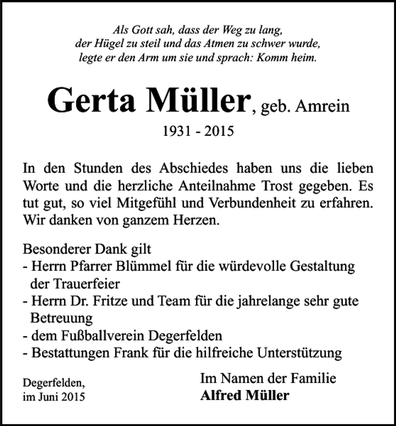 <p>Als Gott sah, dass der Weg zu lang,<br />der Hügel zu steil und das Atmen zu schwer wurde,<br />legte er den Arm um sie und sprach: Komm heim.</p><p>Gerta Müller, geb. Amrein<br />1931 - 2015</p><p>In den Stunden des Abschiedes haben uns die lieben<br />Worte und die herzliche Anteilnahme Trost gegeben. Es<br />tut gut, so viel Mitgefühl und Verbundenheit zu erfahren.<br />Wir danken von ganzem Herzen.<br />Besonderer Dank gilt<br />- Herrn Pfarrer Blümmel für die würdevolle Gestaltung<br />der Trauerfeier<br />- Herrn Dr. Fritze und Team für die jahrelange sehr gute<br />Betreuung<br />- dem Fußballverein Degerfelden<br />- Bestattungen Frank für die hilfreiche Unterstützung<br />Degerfelden,<br />im Juni 2015</p><p>Im Namen der Familie<br />Alfred Müller</p>