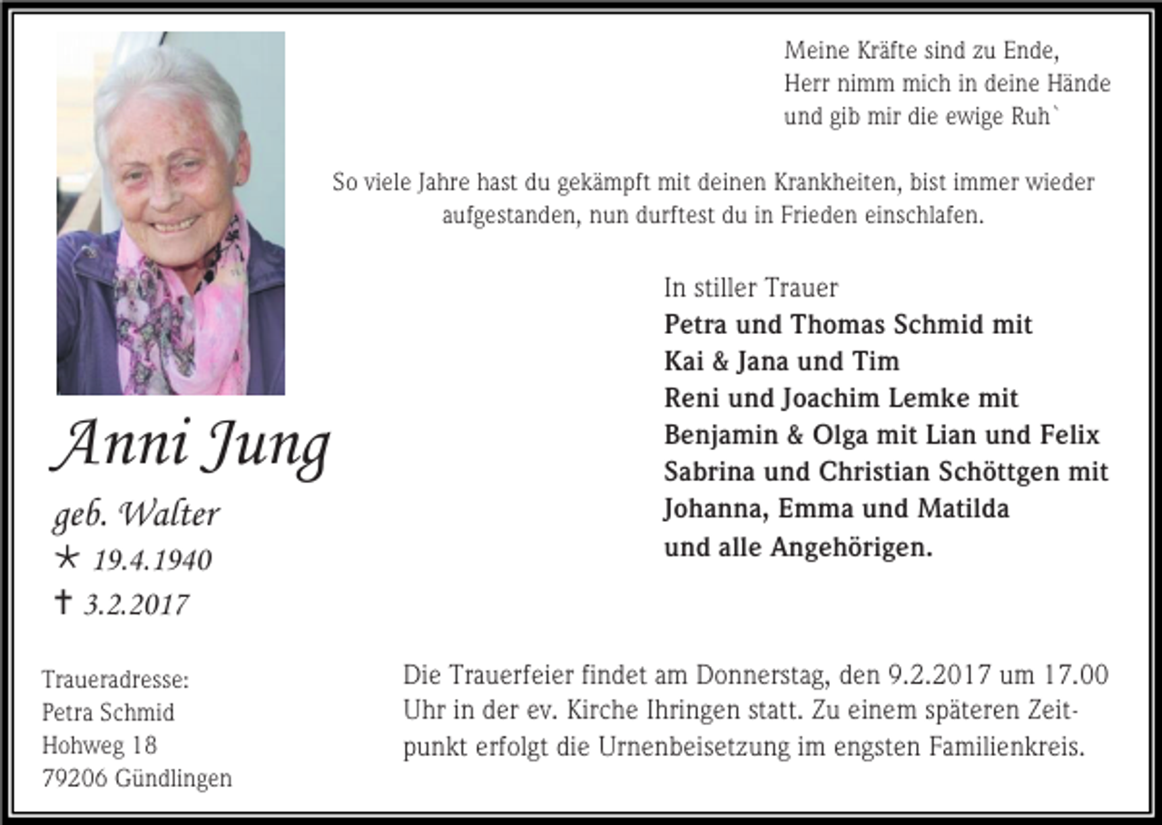 <p>Meine Kräfte sind zu Ende,<br />Herr nimm mich in deine Hände<br />und gib mir die ewige Ruh`<br />So viele Jahre hast du gekämpft mit deinen Krankheiten, bist immer wieder<br />aufgestanden, nun durftest du in Frieden einschlafen.</p><p>Anni Jung<br />geb. Walter<br /> 19.4.1940<br /> 3.2.2017<br />Traueradresse:<br />Petra Schmid<br />Hohweg 18<br />79206 Gündlingen</p><p>In stiller Trauer<br />Petra und Thomas Schmid mit<br />Kai &amp; Jana und Tim<br />Reni und Joachim Lemke mit<br />Benjamin &amp; Olga mit Lian und Felix<br />Sabrina und Christian Schöttgen mit<br />Johanna, Emma und Matilda<br />und alle Angehörigen.</p><p>Die Trauerfeier findet am Donnerstag, den 9.2.2017 um 17.00<br />Uhr in der ev. Kirche Ihringen statt. Zu einem späteren Zeitpunkt erfolgt die Urnenbeisetzung im engsten Familienkreis.</p>