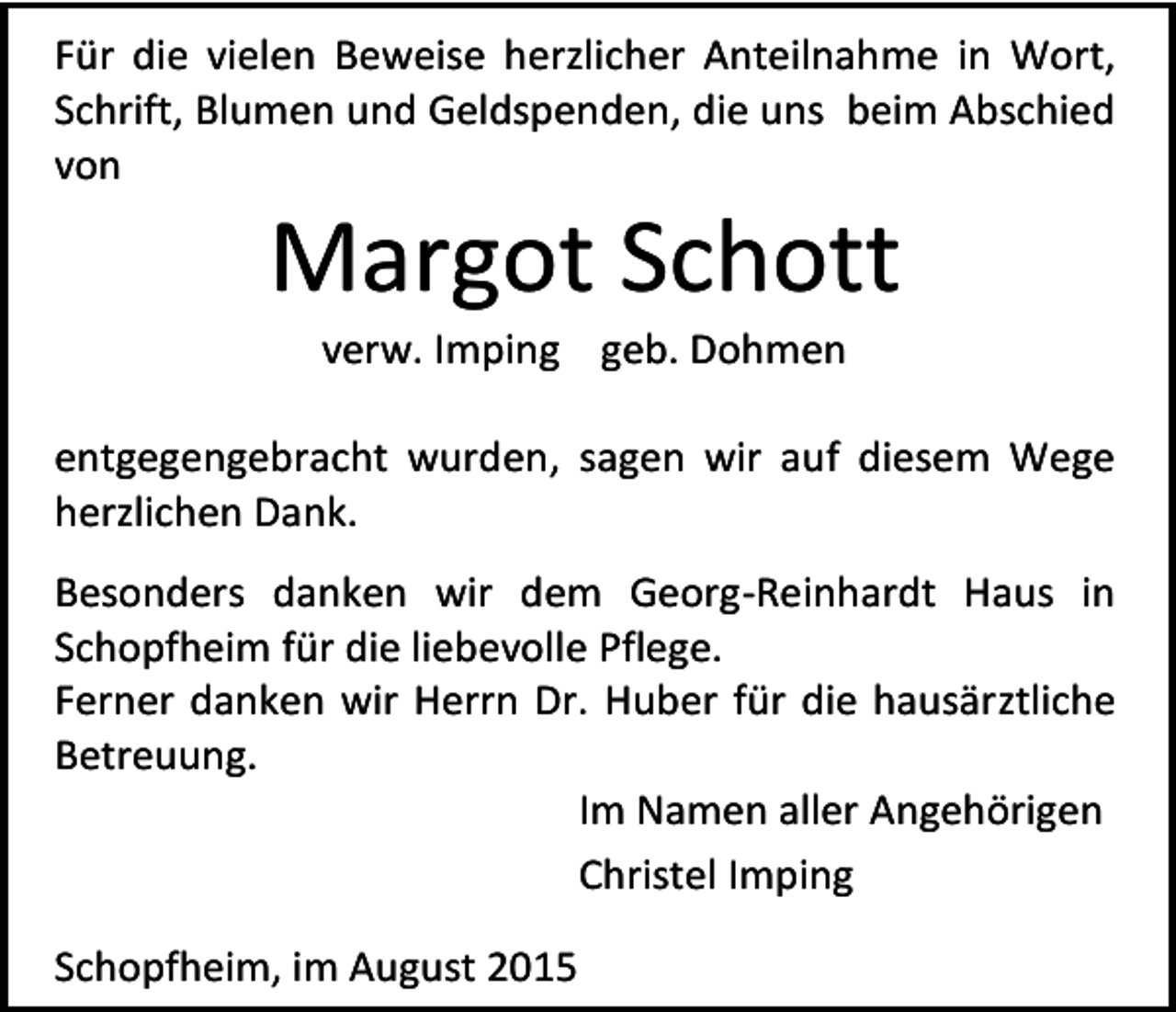 <p>Für die vielen Beweise herzlicher Anteilnahme in Wort,<br />Schrift, Blumen und Geldspenden, die uns beim Abschied<br />von</p><p>Margot Schott<br />verw. Imping geb. Dohmen</p><p>entgegengebracht wurden, sagen wir auf diesem Wege<br />herzlichen Dank.<br />Besonders danken wir dem Georg-Reinhardt Haus in<br />Schopfheim für die liebevolle Pflege.<br />Ferner danken wir Herrn Dr. Huber für die hausärztliche<br />Betreuung.<br />Im Namen aller Angehörigen<br />Christel Imping<br />Schopfheim, im August 2015</p>