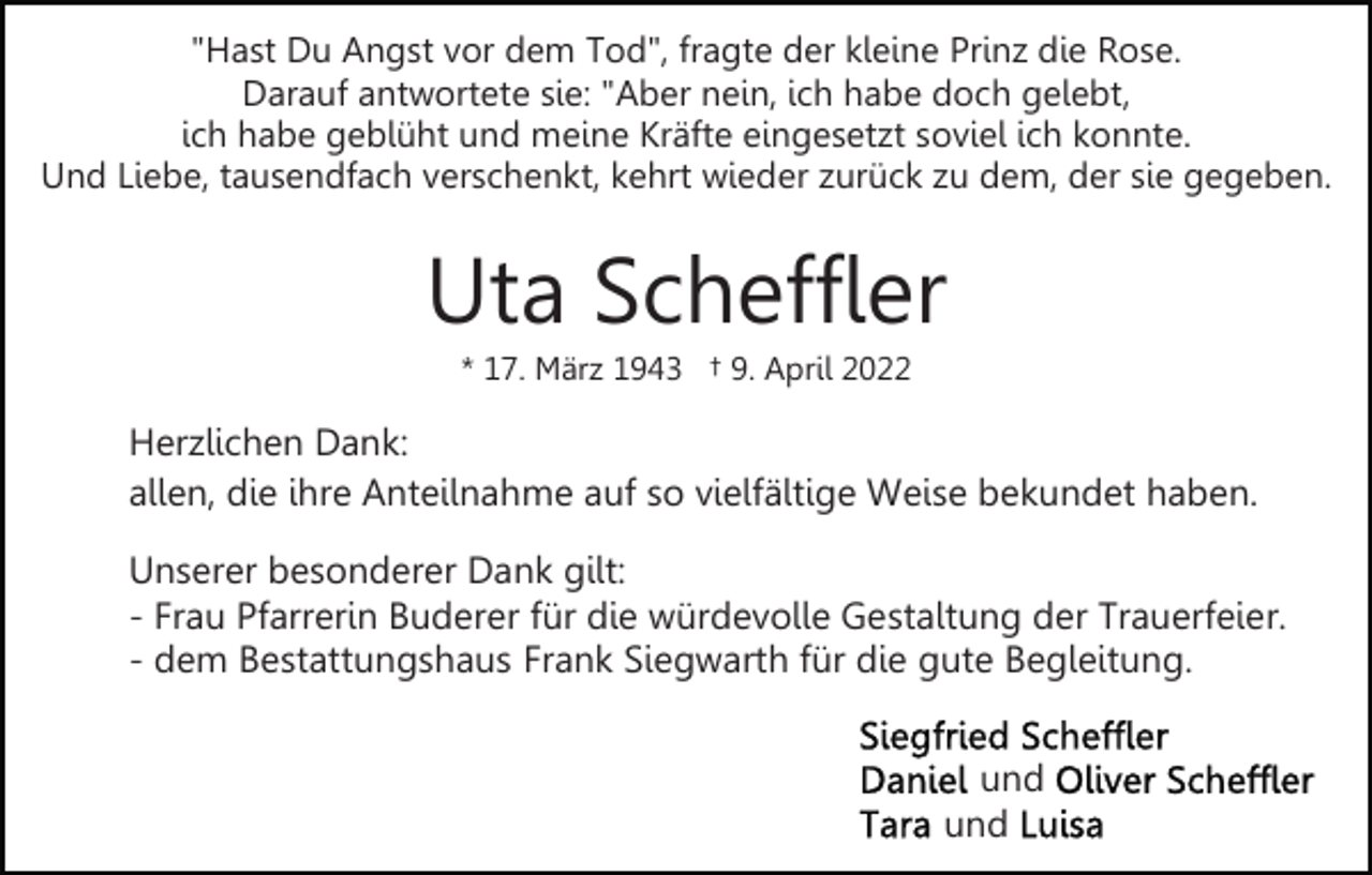 <p>"Hast Du Angst vor dem Tod", fragte der kleine Prinz die Rose.<br />Darauf antwortete sie: "Aber nein, ich habe doch gelebt,<br />ich habe geblüht und meine Kräfte eingesetzt soviel ich konnte.<br />Und Liebe, tausendfach verschenkt, kehrt wieder zurück zu dem, der sie gegeben.</p><p>Uta Scheffler<br />* 17. März 1943 † 9. April 2022</p><p>Herzlichen Dank:<br />allen, die ihre Anteilnahme auf so vielfältige Weise bekundet haben.<br />Unserer besonderer Dank gilt:<br />- Frau Pfarrerin Buderer für die würdevolle Gestaltung der Trauerfeier.<br />- dem Bestattungshaus Frank Siegwarth für die gute Begleitung.<br />und<br />und</p>