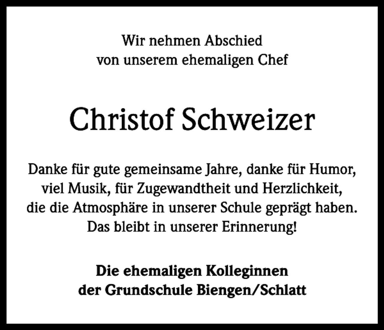<p>Wir nehmen Abschied<br />von unserem ehemaligen Chef</p><p>Christof Schweizer<br />Danke für gute gemeinsame Jahre, danke für Humor,<br />viel Musik, für Zugewandtheit und Herzlichkeit,<br />die die Atmosphäre in unserer Schule geprägt haben.<br />Das bleibt in unserer Erinnerung!<br />Die ehemaligen Kolleginnen<br />der Grundschule Biengen/Schlatt</p>