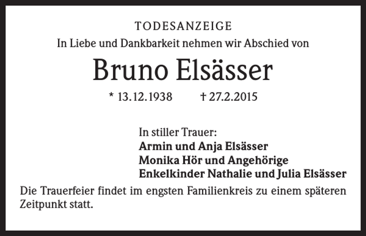<p>T O D ES A NZ EIG E<br />In Liebe und Dankbarkeit nehmen wir Abschied von</p><p>Bruno Elsässer<br />* 13.12.1938</p><p>† 27.2.2015</p><p>In stiller Trauer:<br />Armin und Anja Elsässer<br />Monika Hör und Angehörige<br />Enkelkinder Nathalie und Julia Elsässer<br />Die Trauerfeier findet im engsten Familienkreis zu einem späteren<br />Zeitpunkt statt.</p>