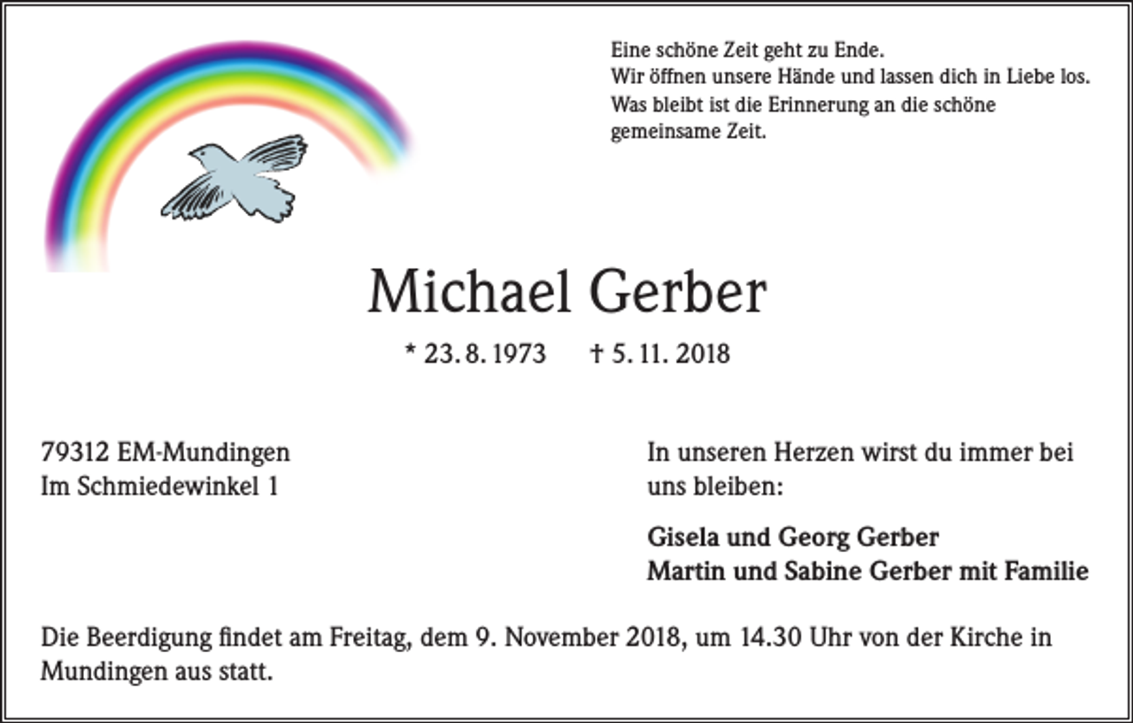 <p>Eine schöne Zeit geht zu Ende.<br />Wir öffnen unsere Hände und lassen dich in Liebe los.<br />Was bleibt ist die Erinnerung an die schöne<br />gemeinsame Zeit.</p><p>Michael Gerber<br />* 23. 8. 1973</p><p>† 5. 11. 2018</p><p>79312 EM-Mundingen<br />Im Schmiedewinkel 1</p><p>In unseren Herzen wirst du immer bei<br />uns bleiben:</p><p>Gisela und Georg Gerber<br />Martin und Sabine Gerber mit Familie</p><p>Die Beerdigung findet am Freitag, dem 9. November 2018, um 14.30 Uhr von der Kirche in<br />Mundingen aus statt.</p>