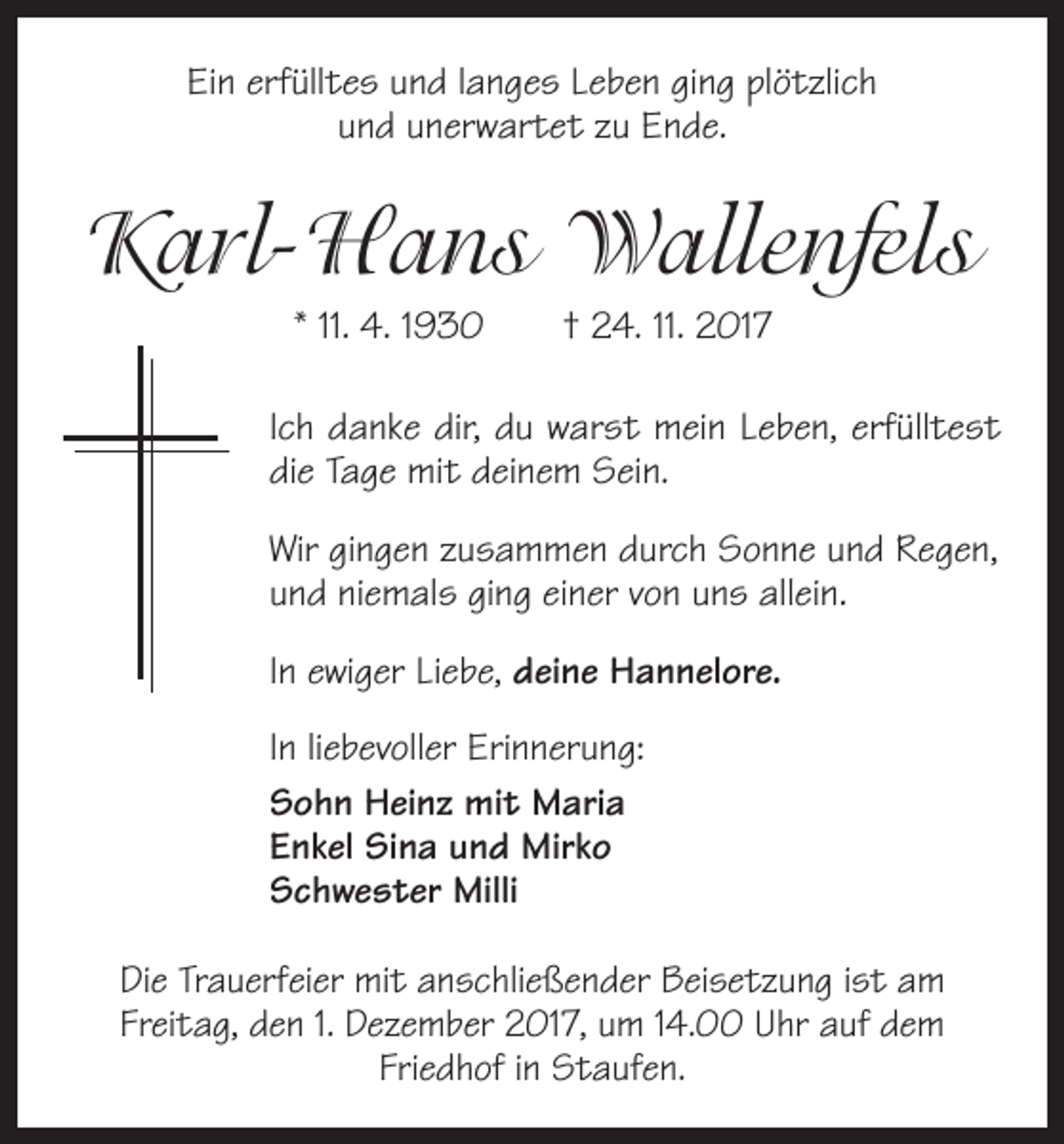 <p>Ein erfülltes und langes Leben ging plötzlich<br />und unerwartet zu Ende.</p><p>Karl-Hans Wallenfels<br />* 11. 4. 1930 † 24. 11. 2017<br />Ich danke dir, du warst mein Leben, erfülltest<br />die Tage mit deinem Sein.<br />Wir gingen zusammen durch Sonne und Regen,<br />und niemals ging einer von uns allein.<br />In ewiger Liebe, deine Hannelore.<br />In liebevoller Erinnerung:<br />Sohn Heinz mit Maria<br />Enkel Sina und Mirko<br />Schwester Milli<br />Die Trauerfeier mit anschließender Beisetzung ist am<br />­Freitag, den 1. Dezember 2017, um 14.00 Uhr auf dem<br />Friedhof in Staufen.</p>