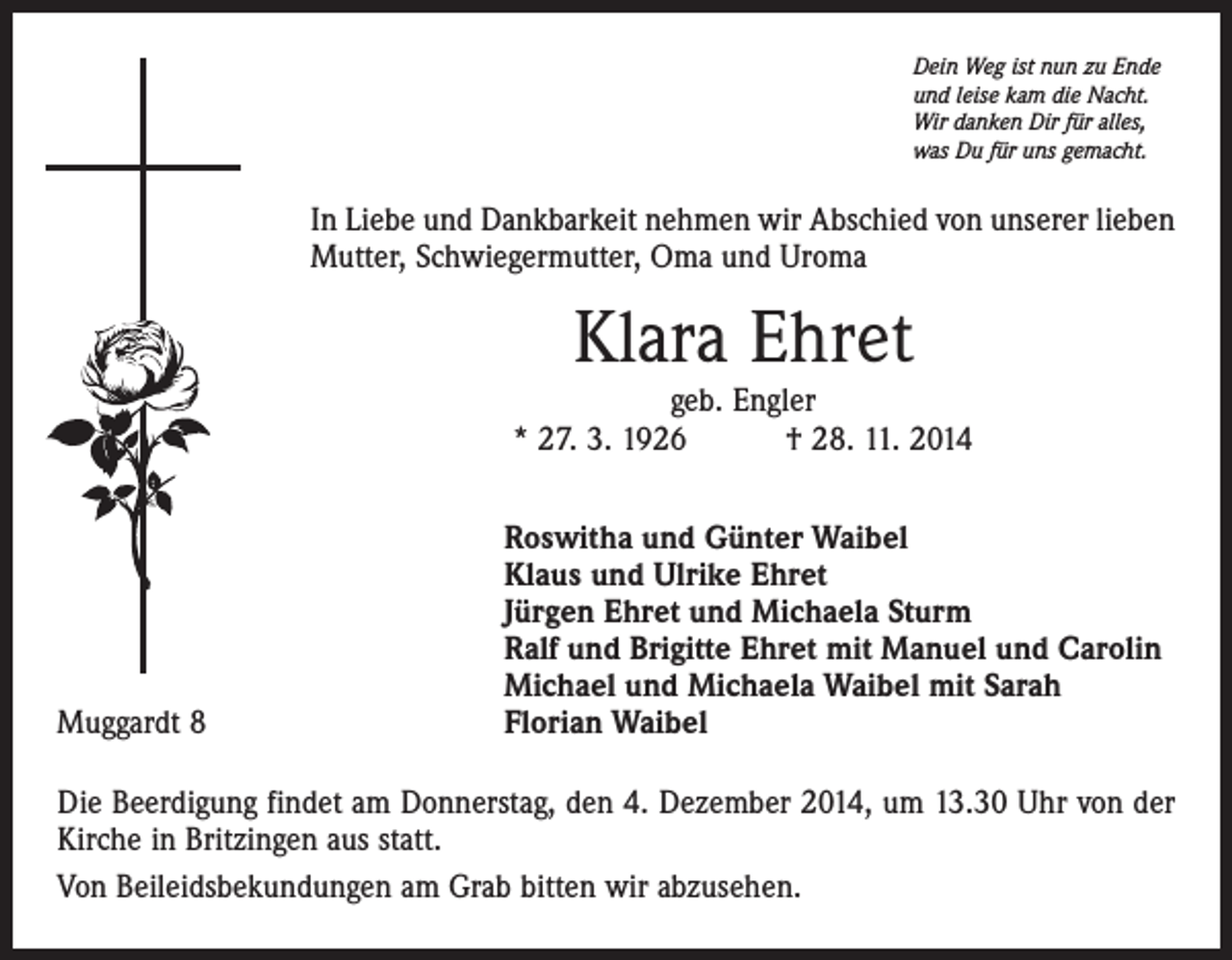 <p>Dein Weg ist nun zu Ende<br />und leise kam die Nacht.<br />Wir danken Dir für alles,<br />was Du für uns gemacht.</p><p>In Liebe und Dankbarkeit nehmen wir Abschied von unserer lieben<br />Mutter, Schwiegermutter, Oma und Uroma</p><p>Klara Ehret</p><p>geb. Engler<br />* 27. 3. 1926 † 28. 11. 2014</p><p>Muggardt 8</p><p>oswitha und Günter Waibel<br />R<br />Klaus und Ulrike Ehret<br />Jürgen Ehret und Michaela Sturm<br />Ralf und Brigitte Ehret mit Manuel und Carolin<br />Michael und Michaela Waibel mit Sarah<br />Florian Waibel</p><p>Die Beerdigung findet am Donnerstag, den 4. Dezember 2014, um 13.30 Uhr von der<br />Kirche in Britzingen aus statt.<br />Von Beileidsbekundungen am Grab bitten wir abzusehen.</p>