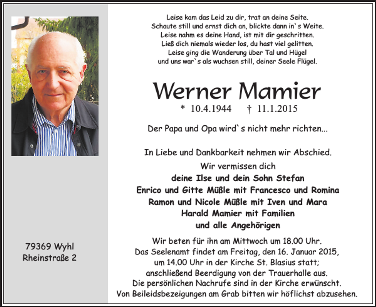 <p>Leise kam das Leid zu dir, trat an deine Seite.<br />Schaute still und ernst dich an, blickte dann in`s Weite.<br />Leise nahm es deine Hand, ist mit dir geschritten.<br />Ließ dich niemals wieder los, du hast viel gelitten.<br />Leise ging die Wanderung über Tal und Hügel<br />und uns war`s als wuchsen still, deiner Seele Flügel.</p><p>Werner Mamier<br />* 10.4.1944</p><p>† 11.1.2015</p><p>Der Papa und Opa wird`s nicht mehr richten...<br />In Liebe und Dankbarkeit nehmen wir Abschied.<br />Wir vermissen dich<br />deine Ilse und dein Sohn Stefan<br />Enrico und Gitte Müßle mit Francesco und Romina<br />Ramon und Nicole Müßle mit Iven und Mara<br />Harald Mamier mit Familien<br />und alle Angehörigen<br />79369 Wyhl<br />Rheinstraße 2</p><p>Wir beten für ihn am Mittwoch um 18.00 Uhr.<br />Das Seelenamt findet am Freitag, den 16. Januar 2015,<br />um 14.00 Uhr in der Kirche St. Blasius statt;<br />anschließend Beerdigung von der Trauerhalle aus.<br />Die persönlichen Nachrufe sind in der Kirche erwünscht.<br />Von Beileidsbezeigungen am Grab bitten wir höflichst abzusehen.</p>
