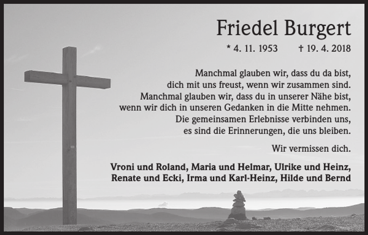 <p>Friedel Burgert<br />* 4. 11. 1953 † 19. 4. 2018<br />Manchmal glauben wir, dass du da bist,<br />dich mit uns freust, wenn wir zusammen sind.<br />Manchmal glauben wir, dass du in unserer Nähe bist,<br />wenn wir dich in unseren Gedanken in die Mitte nehmen.<br />Die gemeinsamen Erlebnisse verbinden uns,<br />es sind die Erinnerungen, die uns bleiben.<br />Wir vermissen dich.<br />Vroni und Roland, Maria und Helmar, Ulrike und Heinz,<br />Renate und Ecki, Irma und Karl-Heinz, Hilde und Bernd</p>
