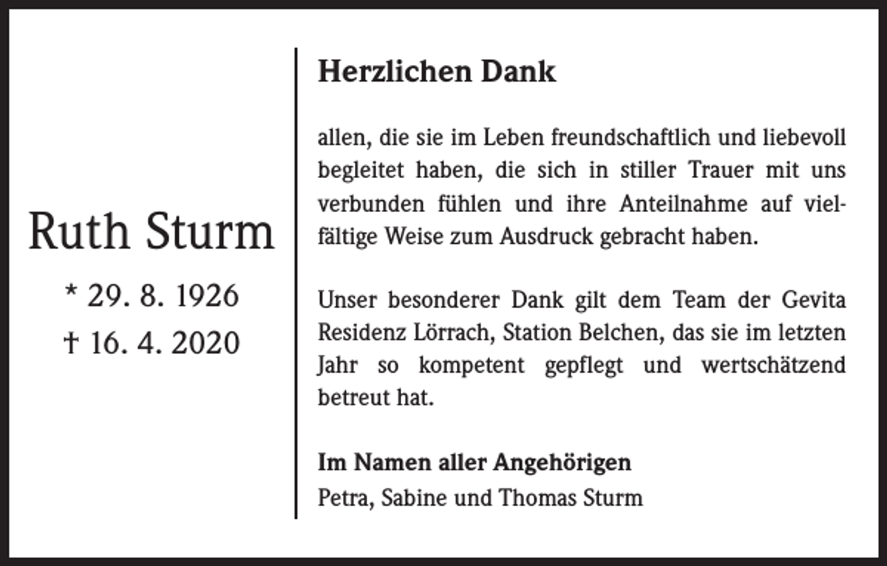 <p>Herzlichen Dank</p><p>Ruth Sturm<br />* 29. 8. 1926<br />† 16. 4. 2020</p><p>allen, die sie im Leben freundschaftlich und liebevoll<br />begleitet haben, die sich in stiller Trauer mit uns<br />verbunden fühlen und ihre Anteilnahme auf vielfältige Weise zum Ausdruck gebracht haben.<br />Unser besonderer Dank gilt dem Team der Gevita<br />Residenz Lörrach, Station Belchen, das sie im letzten<br />Jahr so kompetent gepflegt und wertschätzend<br />betreut hat.<br />Im Namen aller Angehörigen<br />Petra, Sabine und Thomas Sturm</p>
