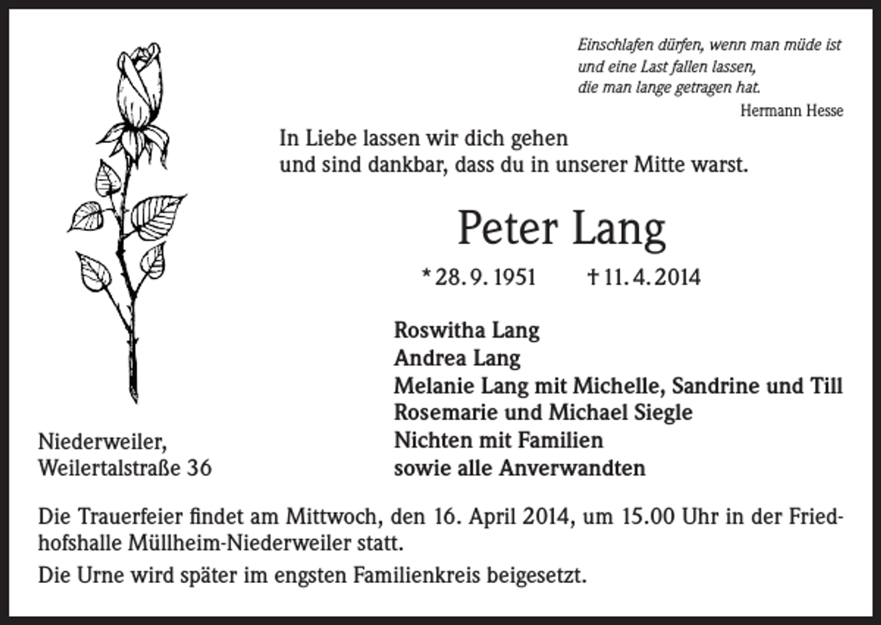 <p>Einschlafen dürfen, wenn man müde ist<br />und eine Last fallen lassen,<br />die man lange getragen hat.</p><p>Hermann Hesse</p><p>In Liebe lassen wir dich gehen<br />und sind dankbar, dass du in unserer Mitte warst.</p><p>Peter Lang<br />* 28. 9. 1951</p><p>Niederweiler,<br />Weilertalstraße 36</p><p>† 11. 4. 2014</p><p>Roswitha Lang<br />Andrea Lang<br />Melanie Lang mit Michelle, Sandrine und Till<br />Rosemarie und Michael Siegle<br />Nichten mit Familien<br />sowie alle Anverwandten</p><p>Die Trauerfeier findet am Mittwoch, den 16. April 2014, um 15.00 Uhr in der Friedhofshalle Müllheim-Niederweiler statt.<br />Die Urne wird später im engsten Familienkreis beigesetzt.</p>