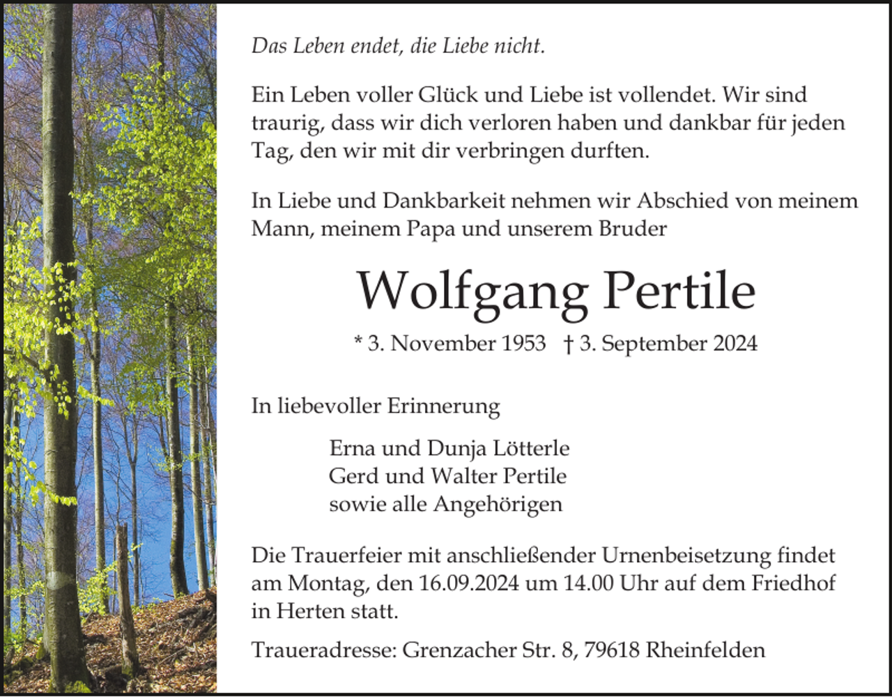 <p>Das Leben endet, die Liebe nicht.<br />Ein Leben voller Glück und Liebe ist vollendet. Wir sind<br />traurig, dass wir dich verloren haben und dankbar für jeden<br />Tag, den wir mit dir verbringen durften.<br />In Liebe und Dankbarkeit nehmen wir Abschied von meinem<br />Mann, meinem Papa und unserem Bruder</p><p>Wolfgang Pertile<br />* 3. November 1953 † 3. September 2024<br />In liebevoller Erinnerung<br />Erna und Dunja Lötterle<br />Gerd und Walter Pertile<br />sowie alle Angehörigen<br />Die Trauerfeier mit anschließender Urnenbeisetzung findet<br />am Montag, den 16.09.2024 um 14.00 Uhr auf dem Friedhof<br />in Herten statt.<br />Traueradresse: Grenzacher Str. 8, 79618 Rheinfelden</p>