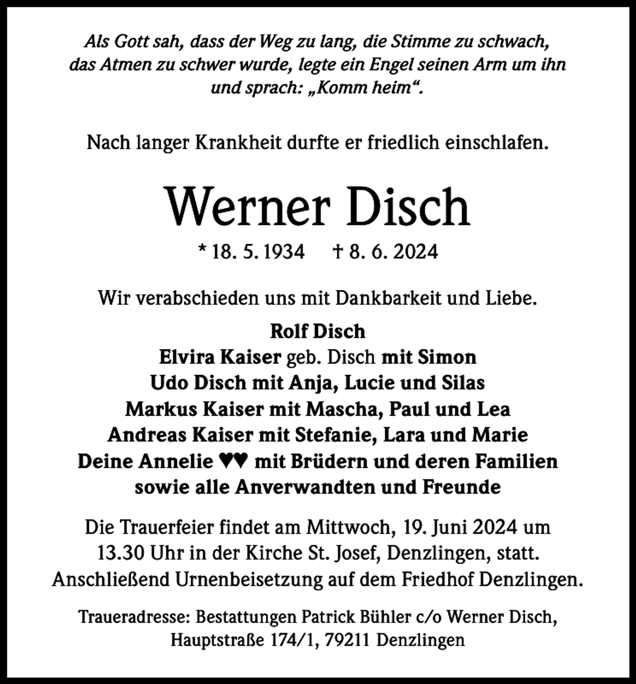 <p>Als Gott sah, dass der Weg zu lang, die Stimme zu schwach,<br />das Atmen zu schwer wurde, legte ein Engel seinen Arm um ihn<br />und sprach: „Komm heim“.</p><p>Nach langer Krankheit durfte er friedlich einschlafen.</p><p>Werner Disch<br />* 18. 5. 1934</p><p>† 8. 6. 2024</p><p>Wir verabschieden uns mit Dankbarkeit und Liebe.<br />Rolf Disch<br />Elvira Kaiser geb. Disch mit Simon<br />Udo Disch mit Anja, Lucie und Silas<br />Markus Kaiser mit Mascha, Paul und Lea<br />Andreas Kaiser mit Stefanie, Lara und Marie<br />Deine Annelie ♥♥ mit Brüdern und deren Familien<br />sowie alle Anverwandten und Freunde<br />Die Trauerfeier findet am Mittwoch, 19. Juni 2024 um<br />13.30 Uhr in der Kirche St. Josef, Denzlingen, statt.<br />Anschließend Urnenbeisetzung auf dem Friedhof Denzlingen.<br />Traueradresse: Bestattungen Patrick Bühler c/o Werner Disch,<br />Hauptstraße 174/1, 79211 Denzlingen</p>