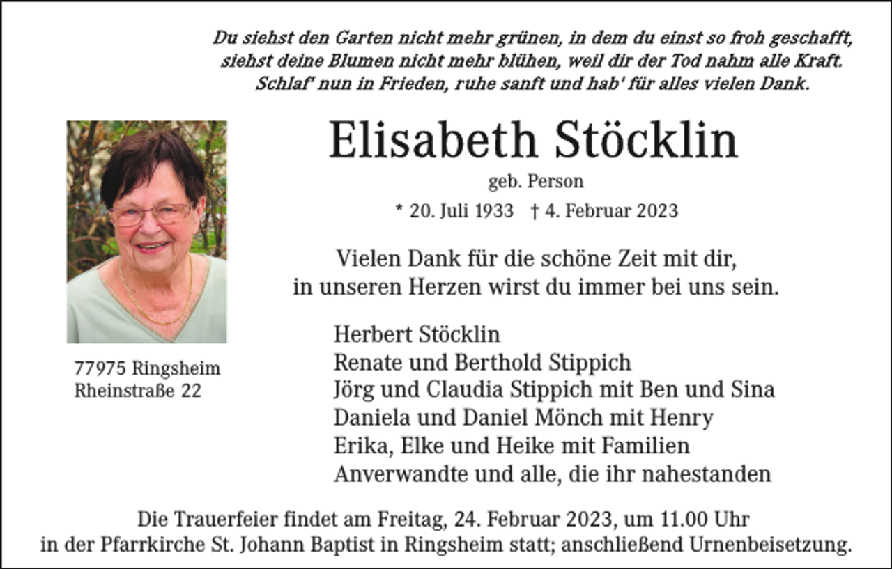<p>geb. Person<br />* 20. Juli 1933 † 4. Februar 2023</p><p>Vielen Dank für die schöne Zeit mit dir,<br />in unseren Herzen wirst du immer bei uns sein.<br />77975 Ringsheim<br />Rheinstraße 22</p><p>Herbert Stöcklin<br />Renate und Berthold Stippich<br />Jörg und Claudia Stippich mit Ben und Sina<br />Daniela und Daniel Mönch mit Henry<br />Erika, Elke und Heike mit Familien<br />Anverwandte und alle, die ihr nahestanden</p><p>Die Trauerfeier findet am Freitag, 24. Februar 2023, um 11.00 Uhr<br />in der Pfarrkirche St. Johann Baptist in Ringsheim statt; anschließend Urnenbeisetzung.</p>