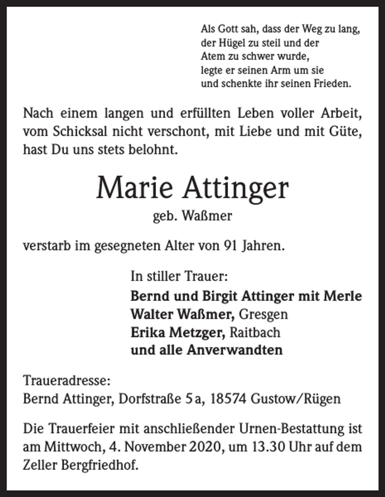 <p>Als Gott sah, dass der Weg zu lang,<br />der Hügel zu steil und der<br />Atem zu schwer wurde,<br />legte er seinen Arm um sie<br />und schenkte ihr seinen Frieden.</p><p>Nach einem langen und erfüllten Leben voller Arbeit,<br />vom Schicksal nicht verschont, mit Liebe und mit Güte,<br />hast Du uns stets belohnt.</p><p>Marie Attinger<br />geb. Waßmer</p><p>verstarb im gesegneten Alter von 91 Jahren.<br />In stiller Trauer:<br />Bernd und Birgit Attinger mit Merle<br />Walter Waßmer, Gresgen<br />Erika Metzger, Raitbach<br />und alle Anverwandten<br />Traueradresse:<br />Bernd Attinger, Dorfstraße 5 a, 18574 Gustow/Rügen<br />Die Trauerfeier mit anschließender Urnen-Bestattung ist<br />am Mittwoch, 4. November 2020, um 13.30 Uhr auf dem<br />Zeller Bergfriedhof.</p>