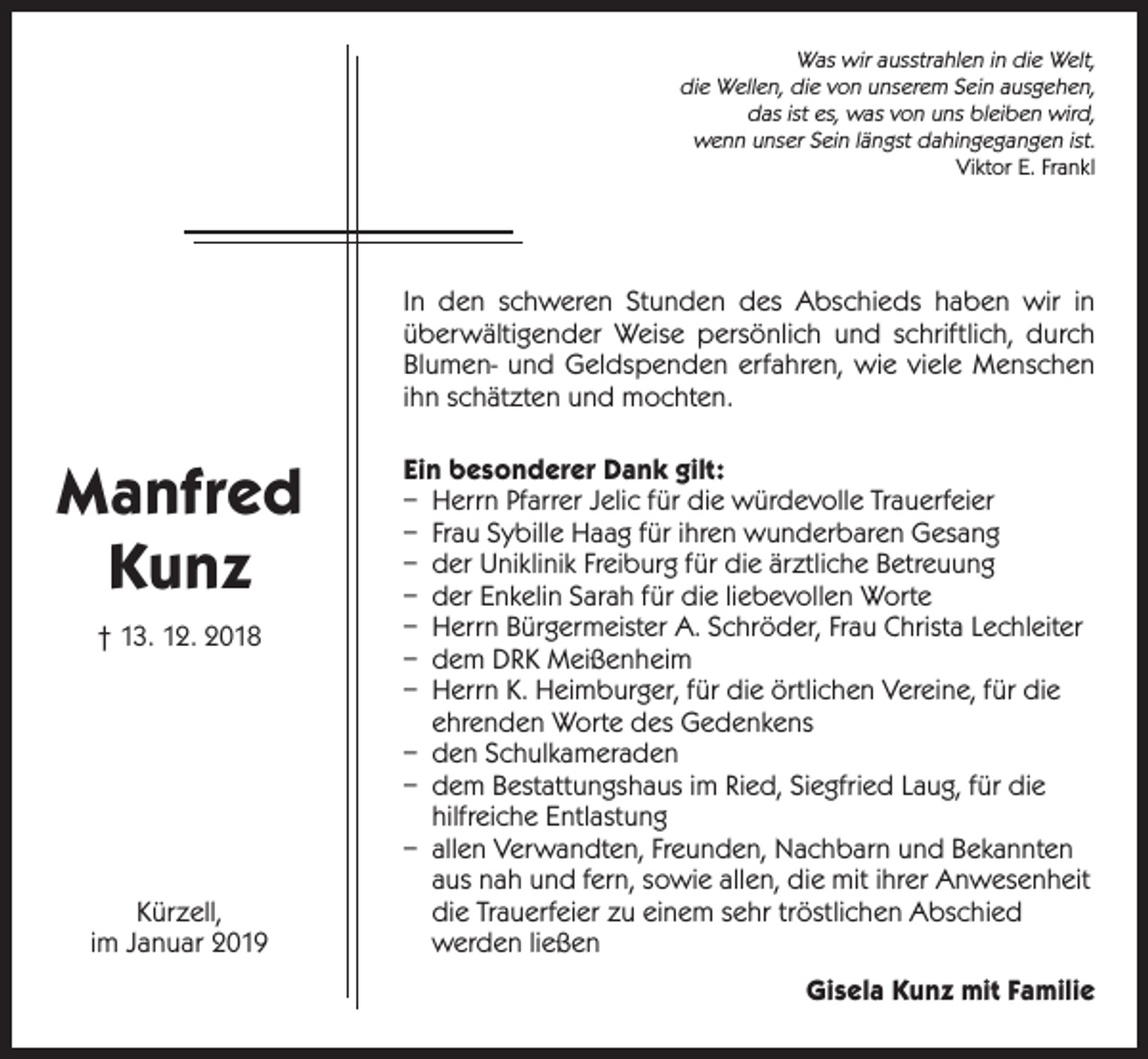 <p>Was wir ausstrahlen in die Welt,<br />die Wellen, die von unserem Sein ausgehen,<br />das ist es, was von uns bleiben wird,<br />wenn unser Sein längst dahingegangen ist.<br />Viktor E. Frankl</p><p>In den schweren Stunden des Abschieds haben wir in<br />überwältigender Weise ­persönlich und schriftlich, durch<br />Blumen- und Geldspenden erfahren, wie viele Menschen<br />ihn schätzten und mochten.</p><p>Manfred<br />Kunz<br />† 13. 12. 2018</p><p>Kürzell,<br />im Januar 2019</p><p>Ein besonderer Dank gilt:<br />– Herrn Pfarrer Jelic für die würdevolle Trauerfeier<br />– Frau Sybille Haag für ihren wunderbaren Gesang<br />– der Uniklinik Freiburg für die ärztliche Betreuung<br />– der Enkelin Sarah für die liebevollen Worte<br />– Herrn Bürgermeister A. Schröder, Frau Christa Lechleiter<br />– dem DRK Meißenheim<br />– Herrn K. Heimburger, für die örtlichen Vereine, für die<br />ehrenden Worte des Gedenkens<br />– den Schulkameraden<br />– dem Bestattungshaus im Ried, Siegfried Laug, für die<br />hilfreiche Entlastung<br />– allen Verwandten, Freunden, Nachbarn und Bekannten<br />aus nah und fern, sowie allen, die mit ihrer Anwesenheit<br />die Trauerfeier zu einem sehr tröstlichen Abschied<br />werden ließen<br />Gisela Kunz mit Familie</p>