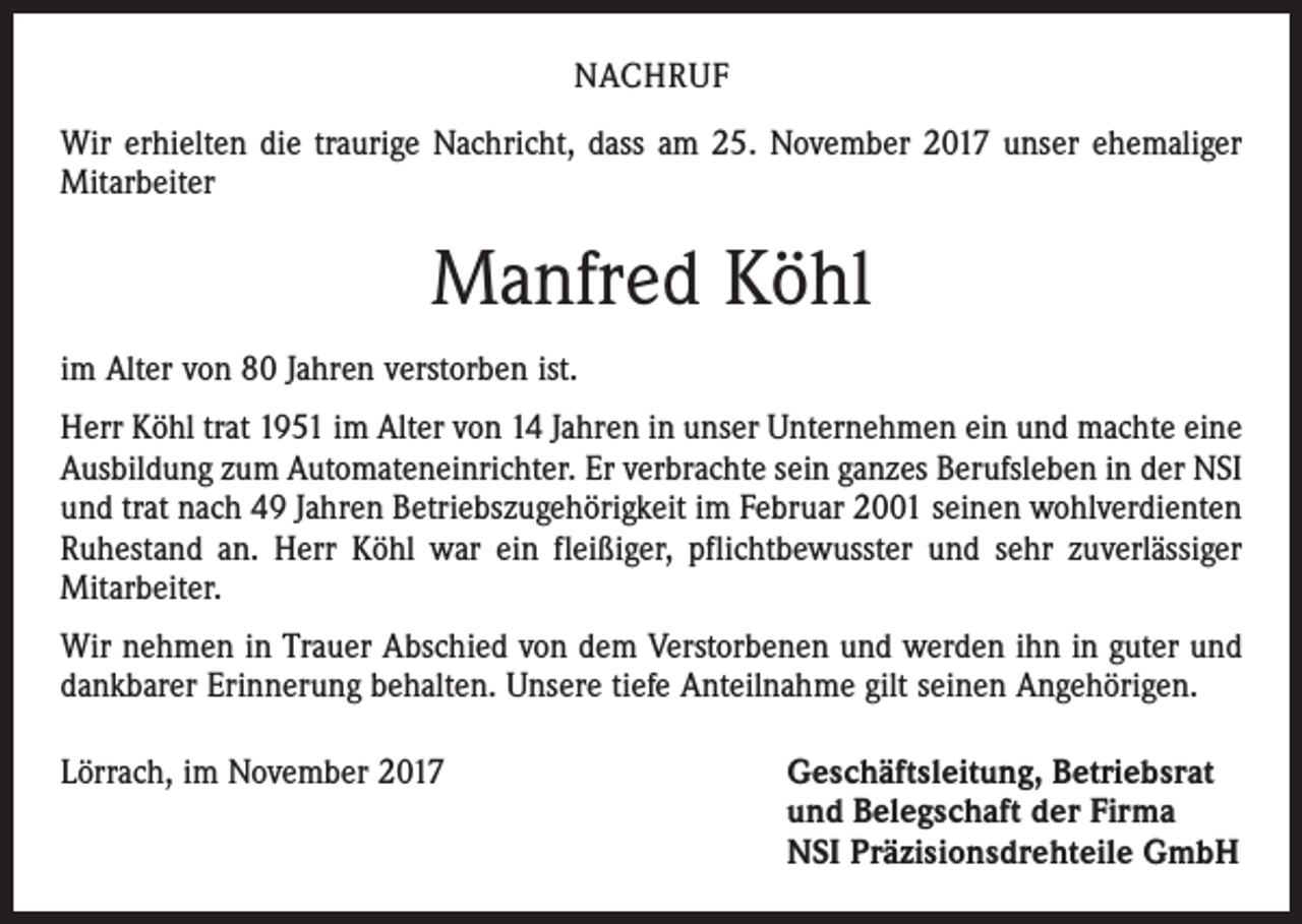 <p>NACHRUF<br />Wir erhielten die traurige Nachricht, dass am 25. November 2017 unser ehemaliger<br />Mitarbeiter</p><p>Manfred Köhl<br />im Alter von 80 Jahren verstorben ist.<br />Herr Köhl trat 1951 im Alter von 14 Jahren in unser Unternehmen ein und machte eine<br />Ausbildung zum Automateneinrichter. Er verbrachte sein ganzes Berufsleben in der NSI<br />und trat nach 49 Jahren Betriebszugehörigkeit im Februar 2001 seinen wohlverdienten<br />Ruhestand an. Herr Köhl war ein fleißiger, pflichtbewusster und sehr zuverlässiger<br />Mitarbeiter.<br />Wir nehmen in Trauer Abschied von dem Verstorbenen und werden ihn in guter und<br />dankbarer Erinnerung behalten. Unsere tiefe Anteilnahme gilt seinen Angehörigen.<br />Lörrach, im November 2017</p><p>Geschäftsleitung, Betriebsrat<br />und Belegschaft der Firma<br />NSI Präzisionsdrehteile GmbH</p>